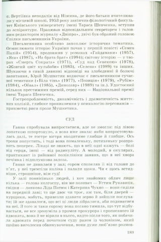 с. Вертіївка неподалік від Ніжина, де його батьки вчителюва­
ли у місцевії! школі. 1953 року закінчив філологічний факуль­
тет Київського університету імені Тараса Шевченка, вступив
до аспірантури. Працював відповідальним секретарем і голов­
ним редактором журналу «Дніпро», двічі був обраний головою
Спілки письменників України.
Письменника особливо захоплює історична тематика.
Осмислювати історію України почав у першій повісті «Семен
Палій* (1954), продовжив у романах «Гайдамаки» (1957),
«Яса*> (1987), «Н а брата брат» (1994); світову історію — утв о­
рах «Смерть Сократа» (1971), «Суд над Сенекою» (1978),
«Жовтий цвіт кульбаби» (1985), «Селена» (1989) та інших.
Шукаючи в сивій давнині відповіді на злободенні й болючі
запитання, Юрій Мушкетик водночас є письменником сучас­
ної тематики («Б іл а тінь» (1977), «Позиція» (1979), «Рубіж »
(1984), «Обвал» (1985), «Динозавр» (1989) та ін.). Удостоєний
кількох престижних премій, серед них — Національної премії
імені Тараса Шевченка.
Гостропроблемність, динамічність і драматичність життє­
вих колізій, глибоке проникнення у психологію персонажів —
прикметні риси прози Мушкетика.
СУД
Ганна спробувала випростатися, але не змогла: під лівою
лопаткою шпортонуло, а вона вже знала: якби випробовува­
лась далі, те гостре вістря входитиме глибше й глибше. Ось
трохи попустить, і тоді вона помаленьку, потихеньку розпра­
вить поперек. Лікарі не знають, що в неї: одні кажуть — болі
від серця, інші — від радикуліту. А молодий, в окулярах,
практикант із районної поліклініки заявив, що в неї хвора
печінка і підшлункова залоза.
Ганна не дивилася у зал; сором спопеляв її віл голови до
п’ят, у неї тремтіли коліна і палали щоки. Чи є щось встид-
ніше, страшніше, ніж суд!
У залі повнісінько людей, і хоч знайомих облич лише
кілька — голова колгоспу, він же позивач — Устим Рукавиця,
свідки — ланкова Ліда Патюк і Катерина Чухно — вони сиділи
на передній лаві; та ще двоє чи троє, аж там, біля дверей —
хурщики, мабуть, привезли здавати зерно й зайшли послуха­
ти: їіі же здавалося, що всі ці люди зібралися, аби подивитися
на неї. З того ж таки сорому вона погано тямила, що тут відбу­
вається, не все зрозуміла з промов прокурора і прописаного їй
адвоката, вона й не вірила в нього, надто після того, як побачи­
ла адвоката перед початком суду разом із чоловіком, який
щойно виголосив обвинувачення, вони дуже люб’язно розмов­
189
 