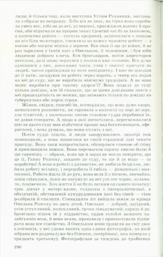 ляли; й тільки тоді, коли виступив Устим Рукавиця, заплака­
ла з образи на неправду. Хіба він не знає, як гірко вона одроби-
ла увесь вік, хіба не до неї, до першої, приїжджав додому й про­
сив, аби піднімала на прорив ланку (довгий час була ланковою,
а колгоспна робота — суспіль прориви), залишилася з ланкою
на ніч біля молотарки, умовляла на важку чоловічу роботу — з
косою або носити мішки з зерном. Він знав її ще до війни, й не
раз чаркував у їхній хаті з Омельком, її чоловіком, і був ніби
людиною доброго клича. Був бригадиром, потім директором
цегельні, далі знову вернувся у колгосп вже головою. Він дуже
одмінився з тих, довоєнних часів, узяв у звичку кричати на
людей, часом приїжджав на поле напідпитку. І вже не заходив
до її хати, загадував на роботу через ворота, а тепер ось подав
на неї до суду, що не виробила мінімуму трудоднів. А як вона
може виробити при такому здоров’ї? Вона подала до суду
кілька довідок, але їй сказали, що за цими довідками зняти з
неї працездатність не можна, що знімають тільки по довідці на
туберкульоз або порок серця.
Жінки, свідки, спасибі їм, потвердили, що вона дуже хвора,
намагалися розповісти, як гарувала в колгоспі од зорі до зорі,
але тілистий, з маленькою лисою головою суддя перебивав їх,
не давав говорити. А люди в залі шепотілися, пересміювалися
(після цього суду мав відбутися процес над багатоженцем, афе­
ристом), і вона думала, що вони кплять з неї.
Потім судді пішли, й люди заворушилися, декотрі теж
повиходили, а вона лишилася на своїй страшній лаві чекати
присуду. Вона таки випросталася, обіперлася спиною об стіну
й приплющила повіки. Вона перемагала гарячу хвилю болю й
ще гарячішу — образи, вона ще й зараз не могла повірити, що
це її, Ганну Розсоху, завдано до суду, та ще й за віщо за
неробство! А вона в роботі з дитинства, не любила безділля, л ю ­
била роботу всіляку, і переробила її гибіль домашньої і кол­
госпної. Робота йшла їй до рук, вона вела її з піснею, звичайно,
поки співалося, поки не насунуло на неї усе оте чорне, полама­
ло, понівечило. Хоч життя її не було легким од самого початку:
троє дівчат у матері-вдови, солдатки з імперіалістичної, в
обхідчатій, обставленій кукурудзинням хаті без сіней — сіни
розібрали й спалили. Сімнадцяти літ вийшла заміж за вдівця
Омелька Розсоху на двох дітей. Омелько — добрий, лагідний,
усім уступливий, полохливий, трохи лінькуватий, одразу й до­
бровільно пішов їй у підданство, оддав голоблі важкого ха­
зяйського воза, й вона везла, правувала і приохочувала підпи­
рати воза все сімейство. «ЗОмельком вони привели на світ двоє
хлопчиків, у неї удома висить одна-єдина фотографія, на якій
зібрана вся родина (уже без Оленки, пасербниці, яка померла у
тридцять третьому). Фотографував за тиждень до травневих
190
 