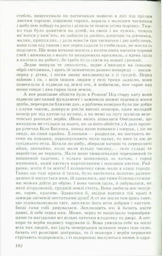 стебло, вишукувала по пагінчиках навесні в лісі під прілим
листям торішні ліщинові горіхи, варила з молодим часником
і цибулею лободу та рогіз і ділила те поміж усіма порівну. Тяж­
ко тоді було дивитися на дітей, на своїх і на чужих, чомусь
вп'ялося у пам'ять, як зайшло їх двійко, хлопчик та дівчинка,
малих, припухлих, і дала вона їм три часнички і дві цибулини,
вони сіли під тином і все перекладали ті стебельця, не могли їх
поділити. ІЦе вона ночами носила з колгоспних кагатів чорний
глей і вимивала з нього та виварювала крохмаль, а вдень ішла
в колгосп на роботу, бо треба було сіяти на новий урожай.
Ледве минуло те лихоліття, ледве з'явилася на їхньому
обрії світлинка, і щось їй замаячило далеко попереду — насам­
перед у дітях, і пісня знову вихлюпнула з її грудей. Перед
війною і їм, і всім іншим людям у селі трохи задніло, вони
повеселіли й підвели од землі очі, й побачили, яке гарне над
ними сонце і яка гарна їхня земля.
А яке розкішне обійстя було в Розсох! Під стару хату вони
підвели цегляний фундамент і замінили нижні підгнилі вінки
зруба, перекрили бляхою дах, а рублена комірка була ще добра
і клуня також, довкруж росли високі осокори, один молодий
осокір ріс під хатою од вулиці, а по межі од лугу шуміли веле­
тенські росохаті верби. (Вона якось зізналася Омелькові, що
виходила не стільки за нього, як за його обійстя.) А далі прозо­
ра річечка Біла Багачка, понад якою копанки і озерця, і ліс на
овиді, як синя крайка. Хлопцям — роздолля, як постають во­
сени на ковзани, порозпускають поли пальт, то несе їх аж до
сусіднього села. Бігали по рибу, збирали качині та перепелячі
яйця, звичайно, коли мали вільну часину,— село гульні та
неробства не терпить. Мали вони чималенький черешневий та
вишневий садочок, і кілька шовковиць за хатою, і город
низинний, який квітнув картопляним і маковим квітом. Рай-
раїна, жити б та жити! І копаночку свою мали в кінці городу.
Ганна ще тоді пряла й ткала, було вистелить полотно далеко-
далеко й милується ним, їй здавалося, що тими білими стежка­
ми можна дійти до обрію. І вона часом ішла, й забувалася, на
якій згорьованій, трудній землі стоїть. Вона любила все чепур­
не, гарне, красиве. Здавалося б, звідки взятися тій красі в
завжди зніченій нестатками душі! А от же жило там щось таке,
що підмальовувало світ, заселяло його всім добрим і чистим.
Іноді сама собі дивувалася. Заплющить очі й бачить квіти
дивні, й себе серед них. Може, через те позасівала чорнобрив­
цями та нагідками всі вільні латочки в садочку та дворі. А осо­
кори та верби подовгу чарували її. Вона уявляла себе на місці
всіх тих людей, які їдуть чемерським шляхом через їхнє село,
бачать оті розкішні шатрища, то її осокори і верби першими
стрічають подорожніх, і ті подорожні милуються н и м т й одра­
192
 