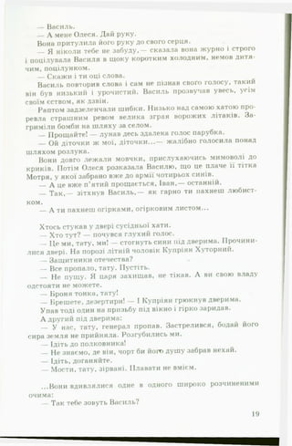 — Василь.
— А мене Олеся. Дай руку.
Вона притулила його руку до свого серця.
Я ніколи тебе не забуду,— сказала вона журно і строго
і поцілувала Василя в щоку коротким холодним, немов дитя­
чим, поцілунком.
— Скажи і ти оці слова.
Василь повторив слова і сам не пізнав свого голосу, такии
він був низький і урочистий. Василь прозвучав увесь, усім
своїм єством, як дзвін.
Раптом задзеленчали шибки. Низько над самою хатою про­
ревла страшним ревом велика зграя ворожих літаків. За­
гриміли бомби на шляху за селом.
— Прощайте! — лунав десь здалека голос парубка.
Ой діточки ж мої, діточки...— жалібно голосила понад
шляхом розлука.
Вони довго лежали мовчки, прислухаючись мимоволі до
криків. Потім Олеся розказала Василю, що це плаче її тітка
Мотря, у якої забрано вже до армії чотирьох синів. ^
— А це вже п’ятий прощається, Іван,— останній.
Т ак ,— зітхнув Василь,— як гарно ти пахнеш любист­
ком.
— А ти пахнеш огірками, огірковим листом...
Хтось стукав у двері сусідньої хати.
Хто тут? — почувся глухий голос.
— Це ми, тату, ми! — стогнуть сини під дверима. Прочини­
лися двері. На порозі літній чоловік Купріян Хуторний.
— Защитники отечества?
— Все пропало, тату. Пустіть.
— Не пущу. Я царя захищав, не тікав. А ви свою владу
одстояти не можете.
— Броня тонка, тату!
Брешете, дезертири! — І Купріян грюкнув дверима.
Упав тоді один на призьбу під вікно і гірко заридав.
А другий під дверима:
— У нас, тату, генерал пропав. Застрелився, бодай його
сира земля не прийняла. Розгубились ми.
— Ідіть до полковника!
— Не знаємо, де він, чорт би його душу забрав нехай.
— Ідіть, доганяйте.
— Мости, тату, зірвані. Плавати не вмієм.
...Вони вдивлялися одне в одного широко розчиненими
очима:
— Так тебе зовуть Василь?
19
 
