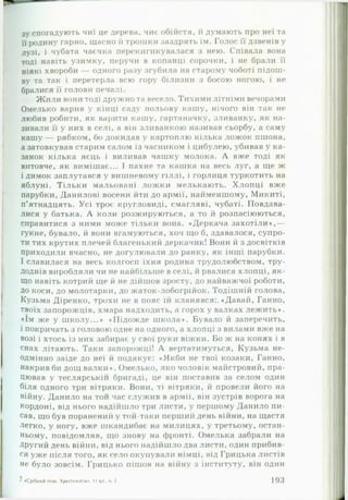 зу спогадують чиї це дерева, чиє обійстя, й думають про неї та
її родину гарно, щасно й трошки заздрять їм. Голос її дзвенів у
лузі, і чубата чаєчка перекигикувалася з нею. Співала вона
тоді навіть узимку, перучи в копанці сорочки, і не брали її
ніякі хвороби — одного разу згубила на старому чоботі підош­
ву та так і перетерла всю гору білизни з босою ногою, і не
бралися її голови печалі.
Ж или вони тоді дружно та весело. Тихими літніми вечорами
Омелько варив у кінці саду польову кашу, нічого він так не
любив робити, як варити кашу, гартаначку, зливанку, як на­
зивали її у них в селі, а він зливанкою називав сьорбу, а саму
кашу — рябком, бо докидав у картоплю кілька ложок пшона,
а затовкував старим салом із часником і цибулею, убивав у ка­
занок кілька яєць і виливав чашку молока. А вже тоді як
витовче, як вимішає... І пахне та кашка на весь луг, а ще ж
і димок заплутався у вишневому гіллі, і горлиця туркотить на
яблуні. Тільки мальовані лож ки мелькають. Хлопці вже
парубки, Данилові восени йти до армії, найменшому, Микиті,
п’ятнадцять. Усі троє кругловиді, смагляві, чубаті. Повдава­
лися у батька. А коли розжируються, а то й розпасіюються,
справитися з ними може тільки вона. «Деркача захотіли»,—
гукне, бувало, й вони вгамуються, хоч що б, здавалося, супро­
ти тих крутих плечей благенький деркачик! Вони й з досвітків
приходили вчасно, не догулювали до ранку, як інші парубки.
І славилася на весь колгосп їхня родина трудолюбством, тру­
доднів виробляли чи не найбільше в селі, й рвалися хлопці, як­
що навіть котрий ще й не дійшов зросту, до найважчої роботи,
до коси, до молотарки, до жаток-лобогрійок. Тодішній голова,
Кузьма Діренко, трохи не в пояс їй кланявся:. «Давай, Ганно,
твоїх запорожців, хмара надходить, а горох у валках лежить*,
«їм же у школу...* «Підожде школа*. Бувало й заперечить,
і покричать з головою одне на одного, а хлопці з вилами вже на
возі і хтось із них забирає у свої руки віжки. Бо ж на конях і в
снах літають. Таки запорожці! А вертатимуться, Кузьма не­
одмінно заїде до неї й подякує: «Якби не твої козаки, Ганно,
накрив би дощ валки*. Омелько, яко чоловік майстровий, пра­
цював у теслярськії! бригаді, це він поставив за селом один
біля одного три вітряки. Вони, ті вітряки, й провели його на
війну. Данило на тої! час служив в армії, він зустрів ворога на
кордоні, від нього надійшло три листи, у першому Данило пи­
сав, що був пораненні'! у той-таки перший день війни, на щастя
легко, у ногу, вже шкандибає на милицях, у третьому, остан­
ньому, повідомляв, що знову на фронті. Омелька забрали на
Другий день війни, від нього надійшло два листи, один прибив­
ся уже після того, як село окупували німці, від Грицька листів
не було зовсім. Грицько пішов на війну з інституту, він один
7 «Срібний гттах. Хрестоматія*. 11 юі ч 2 193
 