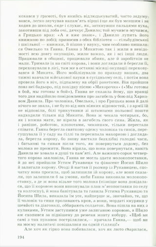 кохався у грамоті, був якийсь відлюдькуватии, часто задуму­
вався, легко заучував напам’ять вірші (іде як був меншим і не
ходив до школи, сяде і слухає, як, заткнувши пальцями вуха,
закотивши під лоба очі, дячкує Данило; той мучився-мучився,
а Грицько враз: « А я вже знаю», і Данило лупить його
книжкою по лобі); приносив з обох бібліотек сільбудівської
і шкільної книжки, й пішов у науку, чим особливо пишали­
ся Омелько та Ганна. Ганна з Микитою так і жили в невідо­
мості всю довгу окупацію, жили важко, як і всі інші люди.
Працювали в общині, працювали абияк, але й заробітків не
мали. Тримала їх на світі корова, і вони доглядали й берегли її,
переховували в лісі, там же в останні місяці окупації перехову­
вався й Микита. Його мобілізували по приходу наших, два
тижні навчали військової науки в сусідньому селі, і потім вона
провела його в ніч, підпалену на обрії ракетами. Нін пройшов
повз неї бадьоро, під похідну пісню «Махорочка* («М ы готовы
в бой, мы готовы в бой»), Ганна не сказала йому, що вранці
того дня надійшло повідомлення про загибель у бою під Харко­
вом Данила. Про чоловіка, Омелька, і про Грицька вона й далі
нічого не знала, і не було від них ніяких відомостей, і з армії їй
не відповіли, білі трикутники зі штампами польової пошти
надходили тільки від Микити. Вона ж чекала чотирьох, бо,
як і кожна мати, не вірила в загибель свого сина. Ж ила, як
і раніше, роботою, клопотами, чеканням, тільки перестала
співати. Ганна берегла святкову одежу чоловіка та синів, пере­
сушувала її у саду на гіллі та пересипала махоркою і догляда­
ла, берегла корову, бо знову настали безхлібні голодні часи,
і батькові та синам після того, як повернуться додому, без
молока не прожити. Вона вірила, що вони повернуться, навіть
Данила не ховала в душі та пам’яті. А л е важкого сорок четвер­
того корова заяловіла, Ганна не могла здати молокопоставки,
й до неї прийшли Устим Рукавиця та фінагент Йосип Шило
й залигали корову. Отоді й настав її розмир із Рукавицею, спо­
чатку вона просила, щоб залишили їй корову, але вони сказа­
ли, що залишили б за умови, якби Ганна виконала молокопо-
ставку, а де ж вона візьме того молока (пізніше вона довідала­
ся, що її коровою вони виконували план м'ясопоставки по селу
та колгоспу), й вона банітувала та ганила Устима Рукавицю та
Йосипа Шила, виказала їм усе, найперше ж, звичайно, те, що
її чоловік та сини проливають кров, а вони, мордаті кнуряки у
шевйоті та діагоналі, оббирають солдаток. Вона пішла на них з
кулаками, Устим заступився уже залиганою коровою, а Шило
аж схопився за підвішену до ременя жовту кобуру. «Щ об ви
самі з тих гіукавок пострілялися,— кричала Ганна,— щоб ви
на моєму налигачі повішалися на одній гілляці!»
А ле хоч як гірко вона побивалася, хоч як люто сварилася.
191
 