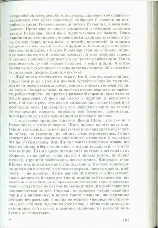 скоро обм’якла серцем, бо ж подумала, що може хоч одним ка-
вальчиком того м'яса пожиткує на фронті її чоловік чи кот­
рийсь із синів. Те саме сказав їй потім і Рукавиця, й вона зми­
рилася. Проте вже не могла змиритися з обманом, до якого
вдався Рукавиця, коли вона підписувалася на позику. Вони
прийшли до неї опівночі, чоловік вісім, зайняли всю лаву, а во­
на стояла перед ними боса, у чорній, перешитій із запаски
спідниці та накинутій на плечі фуфайці. Каганця у неї не було,
світила лампадою, і Устим Рукавиця став на ослінець, чирк­
нув запальничкою й запалив лампаду. А тоді розіклав папери
й сказав, щоб вона підписалася на триста карбованців. Ганна
розписалася, де той вказав пальцем, і вони пішли. А потім
виявилося, що розписалася вона за тисячу триста. Аби сплатити
їх, довелося продати Данилів костюм.
Щоб якось надолужити втрату (та й закінчувалася війна,
і праглося їй не з голими руками зустріти чоловіка та синів,
які от-от повернуться додому), узялася годувати порося. Купи­
ла його на базарі дешево, принесла і в поли вдарилася: горбас­
те, ребра стирчать, як пруття у розсохлій корзині, вуха та хвіст
поодморожувані. А воно оді грілося у підпіччі й заходилося
їсти, і пішло в ріст, кувікало й вимагало їжі, ледве їй самій не
пооб’їдало вуха. Вишморгала всю лободяну кашку на своєму
та сусідських городах, вирізала всю ботвину, повимітала,
повигрібала де в якій закомарині залежалася полова.
І тоді знову прийшов фінагент Йосип ІІІило, але вже не з
Рукавицею, а з міліціонером. ІІІило поклав на стіл паку кви­
танцій і сказав, що за нею рахується кільканадцять недоплат:
по м’ясу, по городині, по яйцях. Ледь стримуючись, Ганна
заперечила: вона покрила коровою усі недоплати й сплатила
літ на п’ять наперед. А ле Шило похитав головою й мовив, що
корова пішла в борг за молоко, а всі оці недоплати — стаття
зовсім інша. Ганні перехопило подих і не стало в неї сили ні на
оборону, ні на лайку, вона сиділа й зяпала ротом, як курка
в спеку, і руки їй пообвисали, неначе крила. Кинулася, коли
Шило і міліціонер вже потягли підсвинка. По тому вона ходи­
ла до голови колгоспу, до голови сільради, писала в район, в об­
ласть — не помогло. Хтось нараяв їй писати у військкомат,
і вона написала, й через два тижні надійшло їй пояснення, що
податки з неї стягнено неправильно, оскільки вона солдатська
жона і солдатська мати і має право на пільги, й що військкомат
поклопочеться за неї. Справді, по якомусь часові надійшов
папір і з виконкому, в якому також визнали, що підсвинка
забрано неправильно, і що на винуватих «накладено стягнен­
ня*, але оскільки підсвинка уже немає, а війна скінчилася, то
скінчилися й її пільги, підсвинка віднесено на рахунок май­
бутніх м’ясопоставок.
7* 195
 