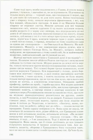 Саме тоді щось мовби надломилось у Ганни, й упала вона в
розпач, і тужила, і звичайно ж, не за підсвинком. Підсвинок то
тільки якась мітка — чорний знак, що сподівання її марні, що
ні для кого їй сутужити, ні для кого жити. Війна скінчилася
уже з півроку тому, почали вертатися фронтовики, і всі, хто
був живий, обізвалися листами. А вона й од Микити більше
півроку не отримує листів. Неначе заткано для неї чорним
запиналом світ, неначе одрізано її од нього залізним ножем,
мовби вкинуто її у чорну яму зневіри, яка підкрадалася до неї
довго й об’явилася лихими знаками (цвіркун на покуті, курка
запіяла, зуб випав у сні й з того місця проступила кров), підло­
мила, підім’яла її враз, влилася чорною їддю у душу, випила
з очей світло сонця, і справді, невдовзі по тому надійшли одна
за одною дві «похоронки» — на Омелька й на Микиту. На най­
молодшого, Микиту, в чиє повернення вірила дужче, ніж в
існування самого Господа Бога, на Микиту, котрого любила
найдужче, не признаючись у тому самій собі, бо ж найменший,
мізинчик, найласкавіший, ще й схожий fia неї.
Відтоді настало запустіння у Ганниній душі й на подвір’ї —
також. Колишнє веселе обійстя Розсох постаріло і заснувалося
лободою та густим смутком. Журно ронили до землі віття вер­
би, тополі світилися проти місяця похоронними свічами, похо­
ронно цвіли вишні. Тієї сумної барви трохи поменшало, коли
раптом вернувся Грицько. Був поранений у голову, довго бор­
сався між життям і смертю, а далі поміж звичайним життям
і каліцтвом, і таки одужав, і павіть каліцтва не було видно,
тільки матері признався, що не чує на ліве вухо, що в нього над
вухом не кістка, а алюмінієва пластинка. Операцію зробив
професор, зробив на пробу, і проба вдалася. Він журно дивився
на їхню домашню руїну, зціпивши зуби, вислухав кривдну ма-
теринину повість, а увечері пішов у контору колгоспу й так
грюкнув перед Рукавициною пикою кулаком по столі, що скло
на мідному дванадцятерику розлетілося на друзки, лампа
погасла, а сам Рукавиця рачки ліз до дверей. Грицько підтесав
сінешні двері, полагодив ворота, привіз два вози ліщини на
дрова й поїхав до Чернігова, в інститут. «Закінчу, мамо, на­
вчання, піду на роботу, заберу вас до себе«,— сказав матері на
прощання. Ганна одразу повірила в те. Вона сама не знала, чи
хочеться їй залишати село, рідне обійстя, але Грицькові слова
жили в ній останньою надією, останньою втіхою. «Н а велике
начальство вчиться Грицько,— сказала сусідам.— Ось ви­
вчиться, й тоді...» І не доказувала. Тоді її ніхто не осмілиться
скривдити. Вона знала, що її слова долітають до вух їхнього
сільського начальства й трішки зловтішалася тим. А л е на­
томість захисту, оборони з Грицькового боку склалося таке,
чого не могла помислити і в найстрашнішому сні. Це*вжебуло,
196
 