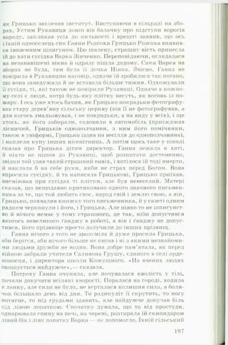як Грицько закінчив інститут. Виступаючи в сільраді на збо­
рах, Устим Рукавиця довго вів балачку про підступи ворогів
народу, закликав усіх ло пильності і врешті заявив, що ось
і їхній односелець син Ганни Розсохи Грицько Розсоха виявив­
ся іноземним шпигуном. Цю шалену, страшну вість принесла
їй до хати сусідка Варка Зінченко. Переповідаючи, оглядалася
на незанавішені вікна й одразу пішла додому. Сама Варка на
зборах не була, там була її дочка Пінка. Звісно, Ганна не
повірила в Рукавицин наговір, одначе їй зробилося так погано,
що вона занедужала и не вставала більше тижня. Одхожували
її сусіди, ті, які також не повірили Рукавиці. Одначе в кожно­
му селі є люди, котрі будь-яку плітку несуть, як вогонь із по­
жару. І ось уже хтось бачив, як Грицько покрадьки фотографу­
вав стару дерев’яну сільську церкву (він її не фотографував, а
для когось змальовував, і не покрадьки, а на виду у всіх), і ще
хтось, як його забирали, садовили в автомобіль (приїжджав
лісничий, Грицьків однополчанин, з ним його помічники,
також в уніформі, Грицько їздив на весілля до однополчанина),
і наплели купу інших нісенітниць. А потім щось таке у школі
сказав про Грицька дітям директор. Ганна лежала в хаті,
й ніхто не пішов до Рукавиці, щоб розпитати достеменно,
звідки той узяв такий страшний вивіх, і хотілося їй тоді вмерти,
й наклала б на себе руки, якби не страх перед Богом. Вона
впросила сусідку, й та написала Грицькові, Грицько приїхав,
висміював при сусідах ті плітки, але був невеселий. Матері
сказав, шо нещодавно критиковано одного значного письмен­
ника за те, що той любить своє, народ свій і землю свою, а він,
Грицько, похвалив книжку того письменника, й у газеті одним
рядком черконули і його, і Грицька. А л е ніяке-то не шпигунст­
во й нічого немає у тому страшного, це так, ніби допустився
якогось невеликого ґанджу в роботі, а він і ґанджу не допус­
тився, його прізвище просто долучили до інших прізвищ.
Ганна нічого з того не зрозуміла й дуже просила Грицька,
аби берігся, аби нічого більше не писав і ні з якими незнайоми­
ми людьми дружби не в о д і ї в . Вона добре пам'ятала, як перед
війною забрали у ч и т е л я Саливона Грушу, єдиного в селі орде­
ноносця, і директора школи Кожушного. «Н а вчених людях
окошується найдужче»,— сказала.
Потроху Ганна очуняла, але почувалася кволість у тілі*
почали докучати всілякі хворості. Поралася на городі, ходила
в ланку, але сили не було, не верталася колишня сила, а боля­
чок більшало день від дня. То радикуліт її скрутить, то ногу
потягне, то під грудьми здавить, але найдужче докучав біль
під лівою лопаткою. Спочатку думала, що то від простуди,
одпарювала спину на печі, на черені, розтирала їй скипидаром
лівий бік і ліву лопатку Варка — не допомогло. їхній сільський
197
 