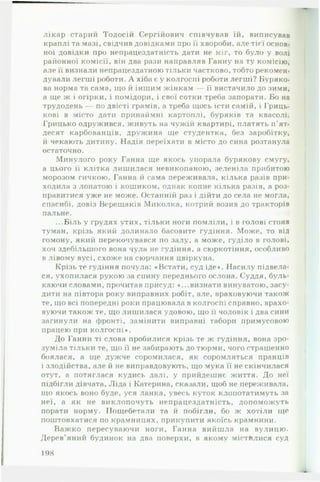 лікар старий Тодосій Сергійович співчував їй, виписував
краплі та мазі, свідчив довідками про її хвороби, але тієї основ­
ної довідки про непрацездатність дати не міг, то було у волі
районної комісії, він два рази направляв Ганну на ту комісію,
але її визнали непрацездатною тільки частково, тобто рекомен­
дували легші роботи. А хіба є у колгоспі роботи легші? Буряко­
ва норма та сама, що й іншим жінкам — її вистачило до зими,
а ще ж і огірки, і помідори, і свої сотки треба запорати. Бо на
трудодень — по двісті грамів, а треба щось їсти самій, і Гриць-
кові в місто дати принаймні картоплі, буряків та квасолі.
Грицько одружився, живуть на чужій квартирі, платять п ’ят­
десят карбованців, дружина ще студентка, без заробітку,
й чекають дитину. Надія переїхати в місто до сина розтанула
остаточно.
Минулого року Ганна ще якось упорала бурякову смугу,
а цього її клітка лишилася невиконаною, зеленіла прибитою
морозом гичкою. Ганна й сама переживала, кілька разів при­
ходила з лопатою і кошиком, однак копне кілька разів, а роз­
правитися уже не може. Останній раз і дійти до села не могла,
спасибі, довіз Верещаків Миколка, котрий возив до тракторів
пальне.
...Біль у грудях утих, тільки ноги помліли, і в голові стояв
туман, крізь який долинало басовите гудіння. Може, то від
гомону, який перекочувався по залу, а може, гуділо в голові,
хоч здебільшого вона чула не гудіння, а сюркотіння, особливо
в лівому вусі, схоже на сюрчання цвіркуна.
Крізь те гудіння почула: «Встати, суд іде». Насилу підвела­
ся, ухопилася рукою за спину переднього ослона. Суддя, буль­
каючи словами, прочитав присуд: «...визнати винуватою, засу­
дити на півтора року виправних робіт, але, враховуючи також
те, що всі попередні роки працювала в колгоспі справно, врахо­
вуючи також те, що лишилася удовою, що її чоловік і два сини
загинули на фронті, замінити виправні табори примусовою
працею при колгоспі».
До Ганни ті слова пробилися крізь те ж гудіння, вона зро­
зуміла тільки те, що її не забирають до тюрми, чого страшенно
боялася, а ще дужче соромилася, як соромляться пранців
і злодійства, але й не виправдовують, що мука її не скінчилася
отут, а потяглася кудись далі, у прийдешнє життя. До неї
підбігли дівчата, Ліда і Катерина, сказали, щоб не переживала,
що якось воно буде, уся ланка, увесь куток клопотатимуть за
неї, а як не виклопочуть непрацездатність, допоможуть
порати норму. Пощебетали та й побігли, бо ж хотіли ще
поштовхатися по крамницях, прикупити якоїсь крамнини.
Важ ко пересуваючи ноги, Ганна вийшла на вулицю.
Дерев’яний будинок на два поверхи, в якому містилися суд
198
 