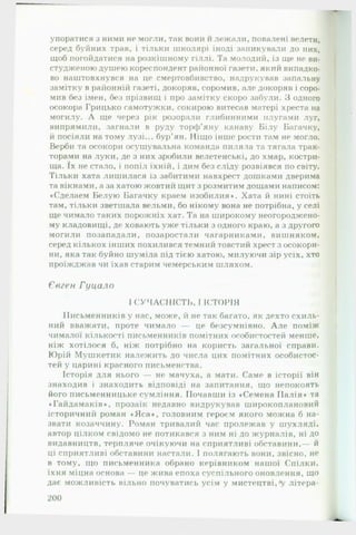 упоратися з ними не могли, так вони и лежали, повалені велети,
серед буйних трав, і тільки школярі іноді заникували до них,
щоб погойдатися на розкішному гіллі. Та молодий, із ще не ви­
студженою душею кореспондент районної газети, який випадко­
во наштовхнувся на це смертовбивство, надрукував запальну
замітку в районній газеті, докоряв, соромив, але докоряв і соро­
мив без імен, без прізвищ і про замітку скоро забули. З одного
осокора Грицько самотужки, сокирою витесав матері хреста на
могилу. А ще через рік розорали глибинними плугами луг,
випрямили, загнали в руду торф’яну канаву Білу Багачку,
й посіяли на тому лузі... бур'ян. Ніщо інше рости там не могло.
Верби та осокори осушувальна команда пиляла та тягала трак­
торами на луки, де з них зробили велетенські, до хмар, костри­
ща. їх не стало, і попіл їхній, і дим без сліду розвіявся по світу.
Тільки хата лишилася із забитими навхрест дошками дверима
та вікнами, а за хатою жовтий щит з розмитим дощами написом:
♦Сделаем Белую Багачку краем изобилия». Хата й нині стоїть
там, тільки зветшала вельми, бо нікому вона не потрібна, у селі
ще чимало таких порожніх хат. Та на широкому неогороджено-
му кладовищі, де ховають уже тільки з одного краю, а з другого
могили позападали, позаростали чагарниками, вишняком,
серед кількох інших похилився темний товстий хрест з осокори­
ни, яка так буйно шуміла під тією хатою, милуючи зір усіх, хто
проїжджав чи їхав старим чемерським шляхом.
Євген Гуцало
І СУЧАСНІСТЬ, І ІСТОРІЯ
Письменників у нас, може, й не так багато, як дехто схиль­
ний вважати, проте чимало — це безсумнівно. А л е поміж
чималої кількості письменників помітних особистостей менше,
ніж хотілося б, ніж потрібно на користь загальної справи.
Юрій Мушкетик належить до числа цих помітних особистос­
тей у царині красного письменства.
Історія для нього — не мачуха, а мати. Саме в історії він
знаходив і знаходить відповіді на запитання, що непокоять
його письменницьке сумління. Почавши із «Семена Палія» та
«Гайдамаків», прозаїк недавно видрукував широкоплановий
історичний роман «Я са », головним героєм якого можна б на­
звати козаччину. Роман тривалий час пролежав у шухляді,
автор цілком свідомо не потикався з ним ні до журналів, ні до
видавництв, терпляче очікуючи на сприятливі обставини,— й
ці сприятливі обставини настали. І полягають вони, звісно, не
в тому, що письменника обрано керівником нашої Спілки,
їхня міцна основа — це жива епоха суспільного оновлення, що
дає можливість вільно почуватись усім у мистецтві,*у літера­
200
 