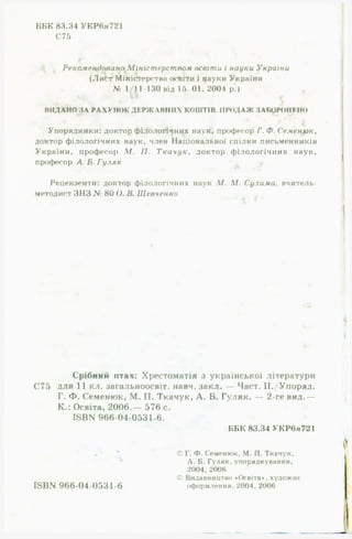 ВПК 83.34 УКР6я721
С75
Рекомендовано Міністерством освіти і науки України
(ЛиЫ Міністерств« освіти і науки України
№ 1/11-130 від 15. 01. 2004 р.) *
ВИДАНО З А Р А Х У Н О К Д Е Р Ж А В Н И Х КОШТІВ П Р О Д А Ж ЗАБОРОНИМО
Упорядники: доктор філологічних наук, професор Г. Ф. Семенюк,
доктор філологічних наук, член Національної спілки письменників
України, професор М. II. Ткачук, доктор філологічних наук,
професор А. Б. Гуляк
Рецензенти: доктор філологічних наук М. М. Сулима, вчитель-
методист ЗНЗ № 80 О. В. Шевченко
Срібний птах: Хрестоматія з української літератури
С75 для 11 кл. загальноосвіт. навч. закл. — Част. ІІ./Упоряд.
Г. Ф. Семенюк, М. П. Ткачук, А. Б. Гуляк. — 2-ге вид.—
К.: Освіта, 2006.— 576 с.
1БВЫ 966-04-0531-6.
ББК 83.34 УКРвя721
* © Г. Ф. Семенюк, М. П. Ткачук,
Л. Б. Гуляк,уп орядкуван ня,
2004, 2006
С> Видавництво «Освіта*, художнє
ІвІДО 966-04-0531-6 оформлення. 2004, 2006
 