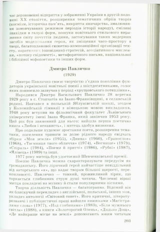 час дерзновенні відкриття у зображенні України в другій поло­
вині X X століття, розширення тематичних обріїв творів
(космізм, історична пам’ять, викриття яничарства, змалюван­
ня замовчуваних режимом періодів історії народу), сміливі
знахідки в галузі форм, пошуки новітнього стильового вира­
ження світу почуттів людини, застосування таких модерних
засобів моделювання героя, як зміщення часо-простору в
творі, багатопланової сюжетно-композиційної організації тек­
сту, наратияних (оповідних) стратегій, асоціативного мислен­
ня, «потоку свідомості», метафоричного письма, національної
і біблійної міфопоетики та інших форм.
Дмитро П авличко
(1929)
Дмитро ГІавличко своєю творчістю з ’єднав покоління ф ун­
даторів української новітньої поезії з шістдесятниками, голос
яких повносило зазвучав у період «хрущовського потепління*.
Народився Дмитро Васильович П авличко 28 вересня
1929 року в с. Стопчатів на Івано-Франківщині. в селянській
родині. Навчався в польській Яблунівській школі, згодом
у Коломийській гімназії з німецькою мовою викладання.
1948 року вступив на філологічний факультет Львівського
університету імені Івана Франка, який закінчив 1953 року.
Цей рік був знаменний для нього: вийшла перша поетична
книга «Любов і ненависть«, і митець здобув визнання.
Про подальше художнє зростання поета, розширення тема­
тики, посилення тривоги за долю рідного народу свідчать
збірки «М оя земля« (1955), «Днина« (1960), »Гранослов»
(1968), «Таємниця твого обличчя» (1974), «Вогнище» (1979),
«Спіраль» (1984), «Поеми й притчі» (1986), «Рубаї» (1987),
«Ялівець» (1989) та інші.
1977 року митець був удостоєний Шевченківської премії.
Поезію Павличка можна схарактеризувати передусім як
громадянську. Його ліричний герой найчастіше невіддільний
від авторського « я » , що надає творам більшої щирості, пере­
конливості. Павличко — тонкий, проникливий лірик, що
торкається глибинних струн душі читача. Численні вірші
митця покладені на музику й стали популярними піснями.
Творча діяльність Павличка — багатогранна. Відомий він
як блискучий перекладач з англійської, польської, інших мов,
укладач антології «Світовий сонет». Його критичні, літерату­
рознавчі і публіцистичні праці вийшли книжками «Магістра­
лями слова» (1977), «Над глибинами« (1983), «Б іля мужнього
світла» (1988), а книги «Золоторогий Олень», «Дядько Д ощ »,
«Де найкраще місце на землі» допомагають юним читачам
203
 