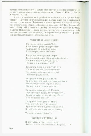краще пізнавати світ. Зробив свій внесок і в кінодраматургію:
за його сценаріями знято кінофільми «Сон» (1965) і «Захар
Беркут» (1970).
У часи становлення і розбудови незалежної України Пав-
личко — активний громадський і політичний діяч, народний
депутат, дипломат. Водночас плідно працює в царині поезії,
що засвідчують збірки «Покаянні псалми» (1991), «Золоте яб-
ко» (1998), «Ностальгія» (1998), «Засвідчую життя» (2000).
Дмитро Павличко — поет високої культури, з широким ідей-
но-тематичним діапазоном, жанрово-стилістичною різно­
барвністю, яскравою індивідуальністю.
ТИ ЗРІКСЯ МОВИ РІДНОЇ
Ти зрікся мови рідної. Тобі
Твоя земля родити перестане,
Зелена гілка в лузі на вербі
Від доторку твого зів'яне!
Ти зрікся мови рідної. Заріс
Твій ш лях і зник у безіменнім зіллі...
Не маєш ти на похороні сліз,
Не маєш пісні на весіллі!
Ти зрікся мови рідної. Твій дух
На милицях жадає танцювати.
Від ласк твоїх закаменіє друг
І посивіє рідна мати.
Ти зрікся мови рідної. Віки
Ти йтимеш темний, як сльота осіння.
Від погляду твого серця й зірки
Обернуться в сліпе каміння.
Ти зрікся мови рідної. Ганьба
Тебе зустріне на шляху вузькому...
Впаде на тебе, наче сніг, журба —
Її не понесеш нікому!
Ти зрікся мови рідної. Нема
Тепер у тебе роду, ні народу.
Чужинця шани ждатимеш дарма —
В твій слід він кине сміх-погорду!
Ти зрікся мови рідної...
П О Г Л Я Д У К РИ Н И Ц Ю
Я розумію світло. Це — душа.
Любові й космосу глибини. Жертва. •
201
 
