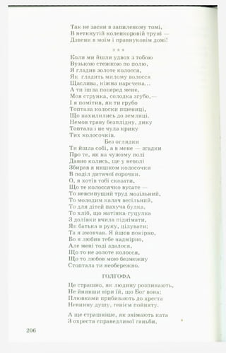 Так не засни в запиленому томі,
В неткнутій коленкоровій труні —
Дзвени в моїм і правнуковім домі!
‘к * *
Коли ми йшли удвох з тобою
Вузькою стежкою по полю,
Я гладив золоте колосся,
Як гладить милому волосся
Щаслива, ніжна наречена...
А ти ішла поперед мене,
Моя струнка, солодка згубо,—
І я помітив, як ти грубо
Топтала колоски пшениці,
Що нахилились до землиці.
Немов траву безплідну, дику
Топтала і не чула крику
Тих колосочків.
Без оглядки
Ти йшла собі, а в мене — згадки
Про те, як на чужому полі
Давно колись, ще у неволі
Збирав я нишком колосочки
В поділ дитячої сорочки.
О , я хотів тобі сказати,
Що те колоссячко вусате —
То невсипущий труд мозільний,
То молодим калач весільний,
То для дітей пахуча булка,
То хліб, що матінка-гуцулка
З долівки вчила піднімати,
Як батька в руку, цілувати;
Та я змовчав. Я йшов покірно,
Бо я любив тебе надмірно,
А л е мені тоді здалося,
Що то не золоте колосся,
Щ о то любов мою безмежну
Стоптала ти необережно.
ГОЛГОФА
Це страшно, як людину розпинають,
Не йнявши віри їй, що Бог вона;
Плювками прибивають до хреста
Невинну душу, генієм пойняту.
А ще страшніше, як знімають ката
З охрестя справедливої ганьби,
 