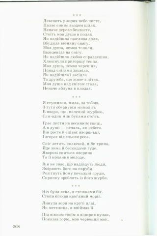 Дзвенить у зорях небо чисте,
Палає синім льодом шлях.
Неначе дерево безлисте,
Стоїть моя душа в полях.
Як надійшла щаслива доля.
Збудила весняну снагу,
Моя душа, немов тополя.
Зазеленіла на снігу.
Як надійшла любов справдешня.
Хлюпнула пригорщу тепла.
Моя душа, немов черешня,
Понад снігами зацвіла.
Як надійшла і засіяла
Та дружба, що живе в літах,
Моя душа над снігом стала,
Неначе яблуня в плодах.
•к к *
Я стужився, мила, за тобою,
З туги обернувся мимохіть
В явора, що, палений журбою.
Сам-один між буками стоїть.
Грає листя на веснянім сонці,
А в душі — печаль, як небеса.
Він росте й співає явороньці,
І згорає від сльози роса.
Сніг летить колючий, ніби трина,
Йде зима й бескидами гуде.
Яворові сниться яворина
Та її кохання молоде.
Він не знає, що надійдуть люди.
Зміряють його на паруби,
Розітнуть йому печальні груди,
Скрипку зроблять із його журби.
•А* * -А-
Ніч була ясна, я стежками біг.
Стопи опікав кам’яний моріг.
Линула зоря на круті плаї.
Як метелика, я впіймав її.
Під вікном твоїм я відкрив кулак.
Показав зорю, мов червоний мак.
 