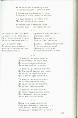 Та не вийшла ти, тільки у вікні
Стала й знак дала — геть іти мені
Я назад помчав темним путівцем.
Б іж у ч и крізь ніч, плакав я тихцем.
Я в руці стискав, наче бите скло,
Мертвої зорі неживе крило.
Ніч була ясна, я відкрив кулак,
А х , моя рука — мов червоний мак.
•к •к к
Так гарно ти снилась мені:
Не руки, не очі, ли ш голос,
Лиш голос, як день у вікні,
Як вітру знадлива голість.
Наче в блакиті зоря,
Ти в слові замерехтіла.
Зринали, як блиск янтаря,
Згини твойого тіла.
Зринали й зникали вмить
Хвилею золотою.
І серце хотів я вмить
Тим світлом і чистотою.
Раптом — пробудження грім,
Де ж ти пропала, ноче?
Метелик у серці моїм
Вогкими крильми тріпоче.
к к к
Ти пахнеш, як листя весняне.
Як дитинство моє полотняне,
Як тепла малинова стежка,
Як мамина срібна сережка.
Ти пахнеш, як пломінь живиці.
Як біленький дзвінок медуниці,
Як вулик, де сховане сонце,
Як маминих мрій волоконце.
Ти пахнеш, як виспане море,
Як жіноче невидиме горе,
Як пилок на пшеничній ниві.
Як мамині руки сяйливі.
Ти пахнеш, як роси на житі,
Як столи, рушниками накриті,
Як співаюча стружка ялова,
Як мамина лагідна мова.
к к к
Зніми мені легенькою рукою
Сніжинку із брови, а з серця — лід
Поважності, печалі, супокою,
Всього, що я надбав за стільки літ.
209
 