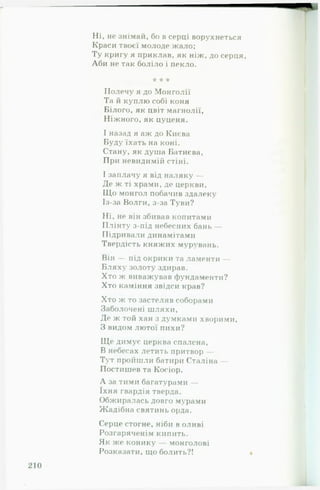 Ні, не знімай, бо в серці ворухнеться
Краси твоєї молоде жало;
Ту кригу я приклав, як ніж, до серця,
Аби не так боліло і пекло.
* * *
Полечу я до Монголії
Та й куплю собі коня
Білого, як цвіт магнолії,
Ніжного, як цуценя.
І назад я аж до Києва
Буду їхать на коні.
Стану, як душа Батиєва,
При невидимій стіні.
І заплачу я від наляку —
Де ж ті храми, де церкви.
Що монгол побачив здалеку
Із-за Волги, з-за Туви?
Ні, не він збивав копитами
ІІлінту з-під небесних бань —
Підривали динамітами
Твердість княжих мурувань.
Він — під окрики та ламенти —
Бляху золоту здирав.
Хто ж виважував фундаменти?
Хто каміння звідси крав?
Хто ж то застеляв соборами
Заболочені шляхи,
Де ж той хан з думками хворими,
З видом лютої пихи?
Ще димує церква спалена,
В небесах летить притвор —
Тут пройшли батири Сталіна —
Постишев та Косіор.
А за тими багатурами —
їхня гвардія тверда.
Обжиралась довго мурами
Жадібна святинь орда.
Серце стогне, ніби в оливі
Розгаряченім кипить.
Як же конику — монголові
Розказати, що болить?!
 