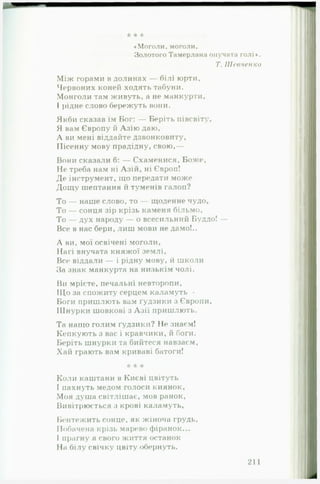 «Моголи, моголи.
Золотого Тамерлана онучата голі ♦.
Т. Шевченко
Між горами в долинах — білі юрти, ‘
Червоних коней ходять табуни.
Монголи там живуть, а не манкурти,
І рідне слово бережуть вони. І
Якби сказав їм Бог: — Беріть півсвіту, І
Я вам Європу й Азію даю, І
А ви мені віддайте дзвонковиту, 1
Пісенну мову прадідну, свою,— І
Вони сказали б: — Схаменися, Боже, і
Не треба нам ні Азій, ні Європ! І
Де інструмент, іцо передати може І
Дощу шептання й туменів галоп? ;
То — наше слово, то — щоденне чудо,
То — сонця зір крізь каменя більмо, І
То — дух народу — о всесильний Буддо! — |І
Все в нас бери, лиш мови не дамо!.. І
А ви, мої освічені моголи,
Нагі внучата княжої землі, І
Все віддали — і рідну мову, й школи
За знак манкурта на низькім чолі.
Ви мрієте, печальні невторопи, 
Що за спожиту серцем каламуть •
Боги пришлють вам Гудзики з Європи,
Шнурки шовкові з Азії пришлють. І
Та нащо голим ґудзики? Не знаєм!
Кепкують з вас і кравчики, й боги. І
Беріть шнурки та бийтеся навзаєм, "
Хай грають вам криваві батоги!
* * *
Коли каштани в Києві цвітуть
І пахнуть медом голоси киянок,
Моя душа світлішає, мов ранок,
Вивітрюється з крові каламуть,
Бентежить сонце, як жіноча грудь,
Побачена крізь марево фіранок...
І прагну я свого життя останок
На білу свічку цвіту обернуть.
* * *
 