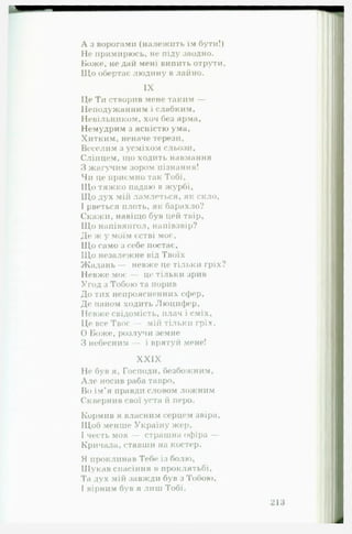А з ворогами (належить їм бути!)
Не примирюсь, не піду заодно.
Боже, не дай мені випить отрути.
Щ о обертає людину в лай но.
IX
Це Ти створив мене таким —
Неподужанним і слабким.
Невільником, хоч без ярма,
Немудрим з ясністю ума,
Хитким, неначе терези,
Веселим з усміхом сльози,
Сліпцем, що ходить навмання
З жагучим зором пізнання!
Чи це приємно так Тобі,
Щ о тяжко падаю в журбі,
Щ о дух мій ламлеться, як скло,
І рветься плоть, як барахло?
Скажи, навіщо був цей твір,
Щ о напівянгол, напівзвір?
Де ж у моїм єстві моє,
Щ о само з себе постає.
Щ о незалежне від Твоїх
Жадань — невже це тільки гріх?
Невже моє — це тільки зрив
Угод з Тобою та порив
До тих непроясненних сфер.
Де паном ходить Люцифер,
Невже свідомість, плач і сміх,
Це все Твоє — мій тільки гріх.
0 Боже, розлучи земне
З небесним — і врятуй мене!
XXIX
Не був я. Господи, безбожним,
А ле носив раба тавро.
Во ім’я правди словом ложнпм
Сквернив свої уста й перо.
Кормив я власним серцем звіра.
Щоб менше Україну жер,
1 честь моя — страшна офіра —
Кричала, ставши на костер.
Я проклинав Тебе із болю.
Шукав спасіння в проклятьбі.
Та дух мій завжди був з Тобою,
І вірним був я лиш Тобі.
 
