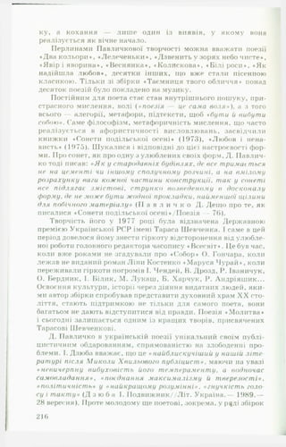ку, а кохання — лише один із виявів, у якому вона
реалізується як вічне начало.
Перлинами Павличкової творчості можна вважати поезії
♦Два кольори», «Лелеченьки», ♦Дзвенить у зорях небо чисте»,
♦Явір і яворина», «Веснянка», »Колискова», ♦Білі роси», »Як
надійшла любов», десятки інших, ідо вже стали пісенною
класикою. Тільки зі збірки »Таємниця твого обличчя* понад
десяток поезій було покладено на музику.
Постійним для поета стає стан внутрішнього пошуку, при­
страсного мислення, волі ( « поезія — це сама в о л я »), а з того
всього — алегорії, метафори, підтексти, щоб ♦бути й вибути
собою ». Саме філософізм, метафоричність мислення, що часто
реалізується в афористичності висловлювань, засвідчили
книжки «Сонети подільської осені» (1973), «Любов і нена­
висть» (1975). Шукалися і відповідні до цієї настроєвості фор­
ми. Про сонет, як про одну з улюблених своїх форм, Д. Павлич-
ко тоді писав: « Я к у ст ародавніх б у д ів л я х . де все тримається
не на цементі чи іншому сполучному р о зч и н і. а на вмілому
розрахунку ваги кож н ої частини к о н ст р у к ц ії. т а к у сонеті
все п ід л я га є з м іс т о в і, с т р у н к о возведен ом у в доск он а л у
форму, де не може бути ж одної прокладки, найменш ої щілини
для побічного м ат еріалу» ( П а в л и ч к о Д. Дещо про те, як
писалися «Сонети подільської осені »/Поезія — 76).
Творчість його у 1977 році була відзначена Державною
премією Української PC P імені Тараса Шевченка. І саме в цей
період довелося йому знести гіркоту відсторонення від улюбле­
ної роботи головного редактора часопису «Всесвіт». Це був час,
коли вже роками не згадували про ♦Собор» О. Гончара, коли
лежав не виданий роман Ліни Костенко »Маруся Чурай», коли
переживали гіркоти погромів І. Чендей, В. Дрозд, Р. Іваничук,
О. Бердник, І. Білик, М. Лукаш , Б. Харчук, Р. Андріяшик...
Освоєння культури, історії через діяння видатних людей, яки­
ми автор збірки спробував представити духовний храм X X сто­
ліття, стають підтримкою не тільки для самого поета, вони
багатьом не дають відступитися від правди. Поезія «Молитва»
і сьогодні залишається одним із кращих творів, присвячених
Тарасові Шевченкові.
Д. Павличко в українській поезії унікальний своїм публі­
цистичним обдарованням, спрямованістю на злободенні про­
блеми. 1. Дзюба вважає, що це « найблискучіш ий у нашій літ е
ратурі після М и к о л и Х вильового п у б л іц и с т ». маючи на увазі
« невичерпну в и б у х о в іс т ь його т ем пер а м ен т у . а водночас
сам овл ада н н я » . « поє днин ня макси м ал ізм у й т верезос т і »,
« п о л іт и ч н іст ь » у «н а йк р ащ ом у р о зу м ін н і» . «гн у ч к іс т ь голо
су і т а к т у » ( Д з ю б а І. ІІодвижник//Літ. Україна.— 1989.—
28 вересня). Проте молодому ще поетові, зокрема, у р^ді збірок
21 6
 
