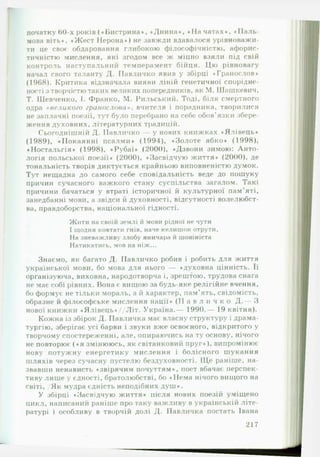 початку 60-х років (♦ Бистрина*, ♦Днина*, «Н а чатах*, «П а л ь ­
мова віть*, ♦Жест Нерона*) не завжди вдавалося урівноважи­
ти це своє обдаровання глибокою філософічністю, афорис­
тичністю мислення, які згодом все ж міцно взяли під свій
контроль наступальний темперамент бійця. Цю рівновагу
начал свого таланту Д. Павличко явив у збірці ♦Гранослов*
(1908). Критика відзначала вияви ліній генетичної спорідне­
ності з творчістю таких великих попередників, як М. Шашкевич,
Т. Шевченко, І. Франко, М. Рильський. Тоді, біля смертного
одра «в е л и к о го гранослова», вчителя і порадника, творилися
не заплачні поезії, тут було перебрано на себе обов’язки збере­
ження духовних, літературних традицій.
Сьогоднішній Д. Павличко — у нових книжках ♦Ялівець*
(1989), ♦Покаянні псалми* (1994), *Золоте ябко* (1998),
♦Ностальгія* (1998), ♦Рубаї* (2000), ♦Дзвони зимою: Анто­
логія польської поезії* (2000), ♦Засвідчую життя* (2000), де
тональність творів диктується крайньою виповненістю думок.
Тут нещадна до самого себе сповідальність веде до пошуку
причин сучасного важкого стану суспільства загалом. Такі
причини бачаться у втраті історичної й культурної пам’яті,
занедбанні мови, а звідси й духовності, відсутності волелюбст-
ва, правдоборства, національної гідності.
Жити на своїй землі й мови рідної не чути
1щодня ковтати гнів, наче келишок отрути.
На зневажливу злобу яничара й шовініста
Натикатись, мов на ніж...
Знаємо, як багато Д. Павличко робив і робить для життя
української мови, бо мова для нього — *духовна цінність. Її
організуюча, виховна, народотворча і, зрештою, трудова снага
не має собі рівних. Нона є вищою за будь-яке релігійне вчення,
бо формує не тільки мораль, а й характер, пам’ять, свідомість,
образне й філософське мислення нації* ( П а в л и ч к о Д .— З
нової книжки ♦Ялівець*//Літ. Україна.— 1990.— 19 квітня).
Кожна із збірок Д. Павличка має власну структуру і драма­
тургію, зберігає усі барви і звуки вже освоєного, відкритого у
творчому спостереженні, але, опираючись на ту основу, нічого
не повторює (♦я змінююсь, як світанковий пруг*), випромінює
нову потужну енергетику мислення і болісного шукання
шляхів через сучасну пустелю бездуховності. Щ е раніше, на­
звавши ненависть ♦звірячим почуттям*, поет вбачає перспек­
тиву лише у єдності, братолюбстві, бо ♦ Нема нічого вищого на
світі, /Як мудра єдність неподібних душ*.
У збірці ♦Засвідчую життя* після нових поезій уміщено
цикл, написаний раніше про таку важливу в українській літе­
ратурі і особливу в творчій долі Д. Павличка постать Івана
217
 