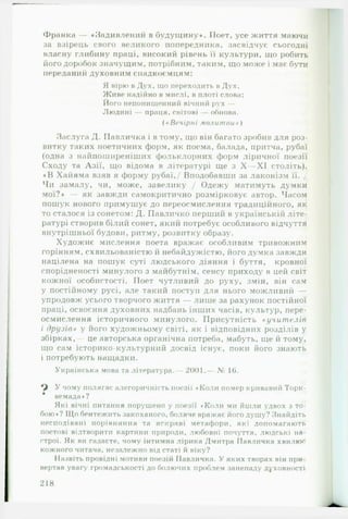 Франка — «Подивлений в будуїцину*. Поет, усе життя маючи
за взірець свого великого попередника, засвідчує сьогодні
власну глибину праці, високий рівень її культури, що робить
його доробок значущим, потрібним, таким, що може і має бути
переданий духовним спадкоємцям:
Я вірю в Дух, що переходить в Дух,
Живе надійно в мислі, в плоті слова;
Його непонищенний вічний рух —
Людині — праця, світові — обнова.
( «Вечірні молитви » )
Заслуга Д. Павличка і в тому, що він багато зробив для роз­
витку таких поетичних форм, як поема, балада, притча, рубаї
(одна з найпоширеніших фольклорних форм ліричної поезії
Сходу та Азії, що відома в літературі ще з X — XI століть).
♦ В Хайяма взяв я форму рубаї,/ Вподобавши за лаконізм її. /
Чи замалу, чи, може, завелику / Одежу матимуть думки
мої?* — як завжди самокритично розмірковує автор. Часом
пошук нового примушує до переосмислення традиційного, як
то сталося із сонетом: Д. Павличко перший в українській літе­
ратурі створив білий сонет, який потребує особливого відчуття
внутрішньої будови, ритму, розвитку образу.
Художнє мислення поета вражає особливим тривожним
горінням, схвильованістю й небайдужістю, його думка завжди
націлена на пошук суті людського діяння і буття, кровної
спорідненості минулого з майбутнім, сенсу приходу в цей світ
кожної особистості. Поет чутливий до руху, змін, він сам
у постійному русі, але такий поступ для нього можливий —
упродовж усього творчого життя — лише за рахунок постійної
праці, освоєння духовних надбань інших часів, культур, пере­
осмислення історичного минулого. Присутність «у ч и т е л ів
і др у зів» у його художньому світі, як і відповідних розділів у
збірках,— це авторська органічна потреба, мабуть, ще й тому,
що сам історико-культурний досвід існує, поки його знають
і потребують нащадки.
Українська мова та література.— 2001.—- № 1(3.
У чому полягає алегоричність поезії • Коли помер кривавий Торк-
* вемада»?
Які вічні питання порушено у поезії «Коли ми йшли удвох з то­
бою*? Що бентежить закоханого, боляче вражає його душу? Знайдіть
несподівані порівняння та яскраві метафори, які допомагають
поетові відтворити картини природи, любовні почуття, людські на­
строї. Як ви гадаєте, чому інтимна лірика Дмитра ГІавличка хвилює
кожного читача, незалежно від статі й віку?
Назвіть провідні мотиви поезій Павличка. У яких творах він при­
вертав увагу громадськості до болючих проблем занепаду духовності
218
 