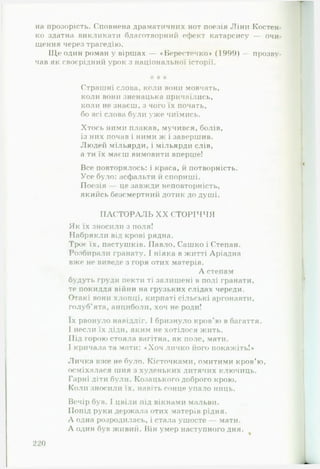 на прозорість. Сповнена драматичних нот поезія Ліни Костен­
ко здатна викликати благотворний ефект катарсису — очи­
щення через трагедію.
ІДе один роман у віршах — «Берестечко» (1999) — прозву­
чав як своєрідний урок з національної історії.
* * *
Страшні слова, коли вони мовчать,
коли вони зненацька причаїлись,
коли не знаєш, з чого їх почать,
бо всі слова були уже чиїмись.
Хтось ними плакав, мучився, болів,
із них почав і ними ж і завершив.
Людей мільярди, і мільярди слів,
а ти їх маєш вимовити вперше!
Все повторялось: і краса, й потворність.
Усе було: асфальти й спориші.
Поезія — це завжди неповторність,
якийсь безсмертний дотик до душі.
П А С Т О Р А Л Ь X X С Т О Р ІЧ Ч Я
Як їх зносили з поля!
Набрякли від крові рядна.
Троє їх, пастушків. Павло, Сашко і Степан.
Розбирали гранату. І ніяка в житті Аріадна
вже не виведе з горя отих матерів.
А степам
будуть груди пекти ті залишені в полі гранати,
те покиддя війни на грузьких слідах череди.
Отакі вони хлопці, кирпаті сільські аргонавти,
голуб'ята, анциболи, хоч не роди!
їх рвонуло навідліг. І бризнуло кров'ю в багаття.
І несли їх діди, яким не хотілося жить.
Під горою стояла вагітна, як поле, ма ги.
І кричала та мати: *Хоч личко його покажіть!*
Личка вже не було. Кісточками, омитими кров’ю,
осміхалася шия з худеньких дитячих ключиць.
Гарні діти були. Козацького доброго крою.
Коли зносили їх, навіть сонце упало ниць.
Вечір був. І цвіли під вікнами мальви.
Попід руки держала отих матерів рідня.
А одна розродилась, і стала ушосте — мати.
А один був живий. Він умер наступного дня.
220
 