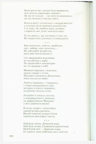 Вона росте ще, завтра буде вищенька.
А л е печаль приходить завчасу.
Це ще не сльози — це квітуча вишенька,
що на світанку струшує росу.
Вона в житті зіткнулась з неприємністю:
хлопчина їй не відповів взаємністю.
І то чому: бо любить іншу дівчину,
а вірність має душу неподільчиву.
Ти не дивись, що дівчинка сумна ця.
Як пощастило дівчинці в сімнадцять!
* * *
Вже почалось, мабуть, майбутнє,
оце, либонь, вже почалось...
Не забувайте незабутнє,
воно вже інеєм взялось!
І не знецінюйте коштовне,
не загубіться у юрбі.
Не проміняйте неповторне
на сто ерзаців у собі!
Минають фронди і жіронди,
минає славне і гучне.
Шукайте посмішку Джоконди,
вона ніколи не мине.
Любіть травинку, і тваринку,
і сонце завтрашнього дня,
вечірню в попелі жаринку,
шляхетну інохідь коня.
Згадайте в поспіху вагона,
в невідворотності зникань,
як рафаелівська Мадонна
у вічі дивиться вікам!
В епоху спорту і синтетики
людей велика ряснота.
Нехай тендітні пальці етики
торкнуть вам серце і вуста.
‘к *А* тк
Хай буде легко. Дотиком пера.
Хай буде вічно. Спомином пресвітлим.
Цей білий світ — березова кора,
по чорних днях побілена десь звідтам.
 