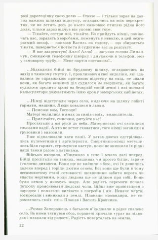 розі дорогоцінну свою долю — Олесю — і тільки зараз на дов­
гих важких шляхах відступу, оглядаючись на всіх перехрес­
тях, чи не летить десь до нього казковою птицею рідна його
доля, тільки зараз відчув він уповні своє горе.
— Тікайте, сестри мої, тікайте. Бо прийдуть німці, поніве­
чать вас, заразять хворобами, поженуть у неволю, а цей незго-
раємий шкаф,— показав Василь на голову,— що збирається
тікати, повернеться потім та й судитиме вас за розпусту.
— Я вас заарештую! Алло! Алло! — загукав голова Лиман-
чук, смикаючи телефонну шворку і дмухаючи в телефон, мов
у самоварну трубу.— Мене партія поставила!..
...Відходили бійці по брудному шляху, оглядаючись на
захід в тяжкому смутку. І, проклинаючи свої недоліки, які зда­
валися їм справжньою причиною відступу на схід, не знали
вони, як багато великих діл судилося їм звершити, як багато
судилося пролити крові на безкраїй своїй землі і які холодні
калькулятори дозуватимуть їхню кров у заморських кабінетах.
...Німці відступали через село, кидаючи на шляху побиті
гармати, машини. Люди ховалися в льохи.
— Поможи вам, Господи!
Матері молилися в ямах за синів своїх, визволителів.
— Прилітайте, синочки, рятуйте нас!
Простягали з ям руки до неба. Материнські очі світилися
сльозами надії. А хто не встиг сховатися, того німці заганяли в
грузовики і вивозили.
Уже підпалювали хати палії. У хатах-дзотах одстрілюва-
лись кулеметники і артилеристи. Смертники-німці метуши­
лись біля гармат, стримуючи наступ, поки не знищили їх рідні
наші танки разом з хатинами.
Військо входило, в’їжджало в село і мчало далі вперед.
Бійці пролітали на танках, машинах чи просто бігли, гаряче
і голосно дихаючи. Вони ще не вийшли з бою, очі їх дивились
далеко вперед і горіли лютим огнем. Всі вони ще були в тому
несамовитому стані готовності щохвилини забити ворога чи
впасти мертвими, коли людина ще не цілком при собі. Вони
були немов у якомусь жару. А л е радість перемоги почала
потроху прояснювати людські чола. Бійці вже привіталися з
народом і помагали вилізати з погребів і ям. Неначе мертві
воскресали і виникали з землі. Плакали командири, не со­
ромлячись своїх сліз. Плакав і Василь Кравчина.
...Роман Запорожець з батьком в’їжджали в рідне спалене
село. За ними тягнувся обоз, поранені кричали «ура* на підво­
дах і плакали від радості. Радість поверталась на землю.
22
 