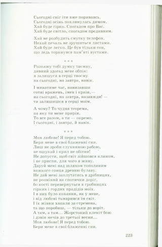 Сьогодні сніг іти вже поривавсь.
Сьогодні осінь похлинулась димом.
Хай буде гірко. Спогадом про Вас.
Хай буде світло, спогадом предивним.
Хай не розбудить смутку телефон.
Нехай печаль не зрушиться листами.
Хай буде легко. Це був тільки сон,
що ледь торкнувся пам’яті вустами.
* * *
Розкажу тобі думку таємну,
дивний здогад мене обпік:
я залишуся в серці твоєму
на сьогодні, на завтра, навік.
І минатиме час, нанизавши
сотні вражень, імен і країн,—
на сьогодні, на завтра, назавжди! —
ти залишишся в серці моїм.
Л чому? То чудна теорема,
на яку ти мене прирік.
То все разом, а ти — окремо.
І сьогодні, і завтра, й навік.
* * *
Моя любове! Я перед тобою.
Бери мене в свої блаженні сни.
Л и ш не зроби слухняною рабою,
не ошукай і крил не обітни!
Не допусти, щоб світ зійшовся клином,
і не приспи, для чого я живу.
Даруй мені над шляхом тополиним
важкого сонця древню булаву.
Не дай мені заплутатись в дрібницях,
не розміняй на спотички доріг,
бо кості перевернуться в гробницях
гірких і гордих прадідів моїх.
І в них було кохання, як у мене,
і від любові тьмарився їм світ.
І їх жінки хапали за стремена,
та що поробиш, — тільки до воріт.
Л там, а там... Жорстокий клекіт бою
і дзвін мечів до третьої весни...
Моя любове! Я перед тобою.
Бери мене в свої блаженні сни.
 