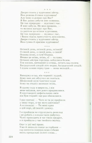 к к *А‘
Двори стоять у хуртовині айстр.
Яка рожева й синя хуртовина!
А л е чому я думаю про Вас?
Я Вас давно забути вже повинна.
Це так природно — відстані і час.
Я вже забула. Не моя провина, —
то музика нагадує про Вас,
то раптом ця осіння хуртовина.
Це так природно — музика і час,
і Ваша скрізь присутність невловима.
Двори стоять у хуртовині айстр.
Яка сумна й красива хуртовина!
* * *
Осінній день, осінній день, осінній!
0 синій день, о синій день, о синій!
Осанна осені, о сум! Осанна.
Невже це осінь, осінь, о! — та сама.
Останні айстри горілиць зайшлися болем.
Ген килим, витканий із птиць, летить над полем.
Багдадський злодій літо вкрав, багдадський злодій.
1плаче коник серед трав — нема мелодій....
•А* -А* к
Виходжу в сад, він чорний і худий,
йому вже ані яблучко не сниться.
Шовковий шум танечної ходи
йому на згадку залишає осінь.
В цьому саду я виросла, і він
мене впізнав, хоч довго придивлявся.
В круговороті нефатальних змін
він був старий і ще раз обновлявся.
І він спитав: — Чого ж ти не прийшла
у іншу пору, в час мого цвітіння?
А я сказала: — Ти мені один
0 цій порі, об іншій і довіку.
1я прийшла не струшувать ренклод
і не робить з плодів твоїх набутку.
Чужі приходять в час твоїх щедрот,
а я прийшла у час твойого смутку.
Оце і є усі мої права.
Уже й зникало сонце за горбами —
сад шепотів пошерхлими губами
якісь прощальні золоті слова...
221
 