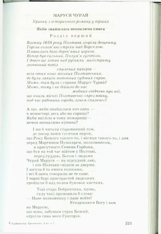 М А Р У С Я Ч У Р А Й
Уривки з іст оричного роману у вірш а х
Якби знайшлась неопалима книга
Р о з д і л п е р ш и й
В л іт к у 1658 року П ол т а ва згоріла д о щ е н т у .
Горіли солом 'яні ст ріхи над В орсклою .
П л а ви л и сь бані дерев'яних церков.
Вітер був сильний. П ол у м 'я гу го т іл о .
І довго ще літ ав над руїнами м а гіст рат у
легенький, попіл
сп а л ени х паперів —
в сіх о т и х книг м іськи х П о л т а в с ь к и х ,
де були записи п от очн и х судових справ.
М о ж е , там була і справа М а р у с і Чурай?
М о ж е . тому і не дійш ло до нас
ж о д н и х свідчень про неї,
що книги міські П ол т а всь к і «п р е з во й н у ,
под час рабованя города, огнем сп а л е н і»?
А іцо, якби знайшлася хоч одна —
в монастирі десь або на горищі?
Якби вціліла в тому пожарищі—
немов неопалима купина?
І ми б читали старовинний том,
де писар вивів гусячим пером,
що Року Божого такого-то, і місяця такого-то, і дня
перед Мартином Пушкарем, полковником,
в присутності Семена Горбаня,
що був на той час війтом у Полтаві,
перед суддею, Богом і людьми
Чурай Маруся — на підсудній лаві,
і пів-Полтави свідків за дверми.
І загула б та книга голосами,
і всі б щось говорили не те саме.
І чорні бурі пристрастей людських
пройшли б над полем буковок хистких.
Тоді стара Бобренчиха, вдова,
суду такі промовила б слова:
— Пане полковнику і пане войте!
Ускаржаюся Богу і вам
на Марусю,
що вона, забувши страх Божий,
отруїла сина мого Григорія.
Я «Срібний птах. Хрестоматія*. II т і . ч 2 225
 