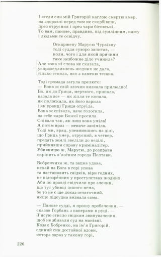 І втеди син мій Григорій наглою смертю вмер,
на здоровлі перед тим не скорбівши,
през отруєння і през чари бісовські.
То вам, панове, правдиво, під сумлінням, кажу
і людьми те освідчу.
Оскаржену Марусю Чураївну
тоді суддя суворо запитав, —
коли, чого і для якой причини
таке незбожне діло учинила?
А ле вона ні слова не сказала,
усправедливлень жодних не дала,
тілько стояла, яко з каменю тесана.
Тоді громада загула прелюто:
— Вона ж свій злочин визнала прилюдно!
Бо, як до Гриця, мертвого, припала,
казала все — як зілля те копала,
як полоскала, як його варила
і як уранці Гриця отруїла.
Вона ж співала, наче голосила,
на себе кари Божої просила.
Співала так, як лиш вона уміла!
А потім враз — неначе заніміла.
Тоді ми, вряд, упевнившись на ділі,
що Гриць умер, отруєний, в четвер,
предать землі звеліли до неділі,
прийнявши справу криміналітер.
Убивницю ж, Марусю, до розправи
скріпить в’язвням города Полтави.
Бобренчиха ж, та зацна удова,
нехай на Бога в горі упова
та настановить свідків, віри годних,
не підозренних у проступствах жодних.
Аби по правді свідчили про злочин,
що тут убивці іншого нема,
бо то не є ще доказ остаточний,
якщо підсудна визнала сама.
— Панове судді, я прошу пробачення, —
сказав Горбань з паперами в руці. —
З ’ясую стисло свідкам звинувачення,
щоб не збивали суд на манівці.
Козак Бобренко, на ім’я Григорій,
єдиний син достойної вдови,
котора зараз у такому горі.
 