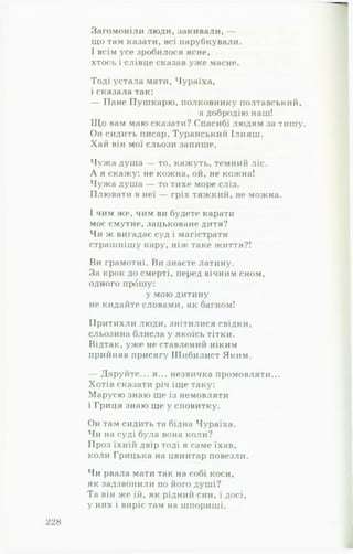 Загомоніли люди, закивали, —
що там казати, всі парубкували.
І всім усе зробилося ясне,
хтось і слівце сказав уже масне.
Тоді устала мати, Чураїха,
і сказала так:
— Пане Пушкарю, полковнику полтавський,
а добродію наш!
Щ о вам маю сказати? Спасибі людям за тишу.
Он сидить писар, Туранський Ілияш.
Хай він мої сльози запише.
Чужа душа — то, кажуть, темний ліс.
А я скажу: не кожна, ой, не кожна!
Чужа душа — то тихе море сліз.
Плювати в неї — гріх тяжкий, не можна.
І чим же, чим ви будете карати
моє смутне, зацьковане дитя?
Чи ж вигадає суд і магістрати
страшнішу кару, ніж таке життя?!
Ви грамотні. Ви знаєте латину.
За крок до смерті, перед вічним сном,
одного прошу:
у мою дитину
не кидайте словами, як багном!
Притихли люди, знітилися свідки,
сльозина блисла у якоїсь тітки.
Відтак, уже не ставлений ніким
прийняв присягу Шибилист Яким.
— Даруйте... я... незвичка промовляти...
Хотів сказати річ іще таку:
Марусю знаю ще із немовляти
і Гриця знаю ще у сповитку.
Он там сидить та бідна Чураїха.
Чи на суді була вона коли?
Проз їхній двір тоді я саме їхав,
коли Грицька на цвинтар повезли.
Чи рвала мати так на собі коси,
як задзвонили по його душі?
Та він же їй, як рідний син, і досі,
у них і виріс там на шпориші.
 