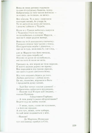 Вона ж свою дитину годувала
та вже й сусідську бавила, чужу.
Бобренчиха ж тим часом воювала —
за курку, за телицю, за межу.
Все ніколи. То в них і повелося:
сьогодні ситий, бо учора їв.
То те дитя й на ноги зіп’ялося,
і розуму дійшло у Чураїв.
Коли ж у Гриця вибилось навусся
і Чураївна стала на порі,
то полюбилась хлопцеві Маруся, —
могли б лише радіти матері.
Воно на те й заходилось спочатку.
Грицько пішов тим часом у похід.
Попідростали верби і дівчатка, —
про це в суді, можливо б, і не слід, —
але ж Маруся так його чекала,
такі літа одна перебула!
Нікому ні руки не шлюбувала,
ані на кого й оком не вела.
Грицько ж, він міряв не тісю міркою.
В житті шукав дорогу не пряму.
Він народився під такою зіркою,
що щось в душі двоїлося йому.
Від того кидавсь берега до того.
Любив достаток і любив пісні.
Це як, скажімо, вірувати в Бога
і продавати душу сатані.
— Хай Бог почує сльози удовині! —
Бобренчиха зайшлася від ридань.
— Панове суд! Я вірю цій людині, —
сказав Пушкар.
І втрутився Горбань:
— А чим довір’я ваше обґрунтоване?
Ведете суд на хибну колію.
— У мене, пане, слово не куповане,
і я його не продаю.
А хто тут, може, хоче хабаря,
то хай мені подивиться у вічі.
— Панове!
До Мартина Пушкаря
тут посланець прибув із Січі.
 