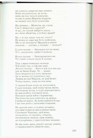 все кажуть іциро на своє копито.
Якби ми ремиґали, як воли,
якби ми так чесали язиками,
то вже б давно Вкраїну віддали,
не мавши часу бути козаками.
Ця дівчина... Обличчя, як з ікон.
І ви її збираєтесь карати?!
А що, як інший вибрати закон, —
не з боку вбивства, а із боку зради?
Ну, є ж про зраду там які статті?
Не всяка ж кара має буть незбожна.
ІЦо ж це виходить? Зрадити в житті
державу — злочин, а людину — можна?!
Суддя сказав: — Знаскока тут не мона.
Тут, запорожче, треба Соломона.
Козак сказав: — Замудрувались ви.
Тут треба тільки серця й голови.
Тоді у вряд і почалась незгода.
Той каже так, а той іще інак.
Лесько сказав: — Кого в цім ділі шкода,
так це Івана Іскру. То — козак.
Таке нещастя хоч кого знеможе.
Це ж можна тут рішитися ума.
Любив же він Марусю, не дай Боже!
Тепер сидить, лиця на нім нема.
У свідки більш ніхто не зголосився.
Суддя пождав, щоб гамір трохи змовк.
Полковник встав, в судді перепросився,
бо мав на Білу готувати полк.
Посунув трохи війта і бурмистра.
Поспільство розступилось на аршин.
І вийшли вдвох. За ними вийшов Іскра.
І ще там дехто з полкових старшин.
На другий день, в годину зеґарову,
суд приступив до вислухання знову.
Сказавши Чураївні, щоб вона,
оскаржена, то значить, сторона,
настановила свідків, віри годних,
не підозренних у проступствах жодних.
Бо ми-сьми, вряд, ведлуг закону чиним,
о справедливість дбаючи одну.
 