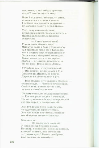 що, може, є які-небудь причини,
котрі її пом’якшують вину.
Вона й від цього, вбивця, ти диви,
відмовилась хитанням голови.
І це було нам доказом яскравим —
не мала що сказати перед правом.
Тоді, зачувши отакі слова,
не бувши свідком ставлена позатим,
Ящиха Балаклійська Кошова
освідчила:
— Я маю що сказати!
У мене дома діточки малії.
Мій муж поліг в боях у Приазов’ю.
А я прийшла сюди аж з Балаклії,
хоч я людина вже не при здоров’ю.
Отож скажу відкрито і вселюдно.
Буває всяко, доля — не черінь.
Любов — це, люди, діло неосудне.
По всі віки. Вовік віків. Амінь.
У Горбаня самі стенулись плечі:
— Ото жінок і не пускають в Січ.
Сказали ви, Ящихо, не доречі.
Даремно ви убовтнулися в річ.
— Вже стільки літ суддюю у Полтаві,
сказав суддя. — Чимало бачив справ.
Сиділи всякі в мене тут на лаві,
халепи я такої ще не мав.
По тому встав, на стіл руками сперся:
— Тут говорили свідки й очевидці.
По вислуханню всіх цих контроверсій
суд має перейти до пропозицій.
Хоч тут думки були навпереміну,
та суд стоїть на вірному сліду.
Хто має мисль яку-небудь одмінну,
нехай про це зголоситься суду.
Мовчали всі.
Не зголосився жодний.
У книзі писар буковки низав.
Пушкар, полковник, яко віри годний,
которий ставши, так ото сказав:
— Панове судді! Важко розібрати,
що і до чого, як воно було.
 