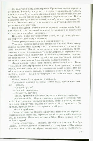 Як величали бійці артилеристів Кравчини, цього передати
не можна. Вони були в ранах усі, крім Недригайла й Лободи,
яким од цього було навіть ніяково, і вони голосно божились на
всі боки, що їм так на роду написано, ворожки казали. Всі їм
повірили. Всі були такі щасливі, що забули про свої рани. То­
вариші обережно несли їх на плечах чи на руках, радіючи і зво­
рушливо посміхаючись.
Вони возсідали і возлежали на гарячих плечах своїх бойо­
вих братів, і на численні привітні їх усмішки й запитання
відповідали достойно і скромно...
Вечоріло. Бійці розташувались у селі, на горі понад річкою,
на старому сільському кладовищі.
З гори розкривався далекий рідний простір.
Товариші сиділи після бою здивовані й ніжні. Вони звору­
шливо казали один одному «ви» і гладили один одного по го­
лові і по плечах. Деякі тут же падали і вмить засипали, прова­
люючись у сон, і, здавалося, у сні ще догравали страшну свою
гру, здригаючись і кидаючись. І глибоко приховане страждан­
ня виривалося з їх сонних грудей глухими стогонами і палало
на лицях тривожними блискавками далеких громів.
Люди являли собою ніби якийсь геологічний шар. Веле­
тенськими катастрофічними силами його зрушено з свої о
місця, але невідомо, чи він спинивсь на новій основі. Все ще*
обсипалось з нього, падало, і навколо повно валунів, пилу,
щебеню, лому — слідів катастрофи і пахощів шаленого тертя
і вибухів.
Олеся стояла біля криниці з відрами.
Проходило військо на захід. Пили воду, зовсім вже інак­
ше — весело.
— Спасибі, рідна!
— Спасибі, серденько!
— Здрастуй, дівчино!
Подяка, привіти й обіцянки звучали в молодих голосах.
Проходили бійці. Олеся дивилась навколо у великій три­
возі. їй хотілося вже кинути криницю, бігти, шукати, питати,
та дівоче передчуття радості не пускало їі од криниці. «Він
прийде, прийде Василь!» — кричало в ній усе.
І ось він прийшов.
Спочатку капітан Василь Кравчина підійшов до перелазу.
Потім швидко через сад, через спалений двір він вибіг на вули­
цю, до криниці. Його вже впізнали бійці. Вони почали крича­
ти йому «ура»!
Олеся оглянулась — Василь! Це був він і не він. Він був
інший, і не тому, що був поранений у голову і руку. Щось було
в ньому інше, щось незмірне, невимовне. Вона перелякалась.
23
 