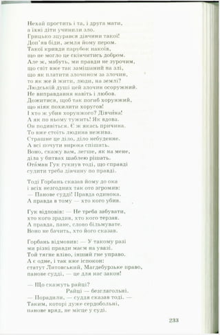 Нехай простить і та, і друга мати,
а їхні діти учинили зло.
Грицько зцурався дівчини такої!
Доп’яв біди, земля йому пером.
Такої кривди парубок накоїв,
що не могло це скінчитись добром.
Л лє ж, мабуть, ми правди не зурочим,
що світ вже так замішаний на злі,
що як платити злочином за злочин,
то як же й жити, люди, на землі?
Людській душі цей злочин осоружний.
Не виправдання навіть і любов.
Дожитися, щоб так погиб хорунжий,
ІДО ніяк похилити хоругов!
І хто ж убив хорунжого? Дівчина!
Л як по ньому тужить! Як вдова.
Он подивіться. Є ж якась причина.
То вже стоїть людина нежива.
Страшне це діло, діло небуденне.
Л всі почути вирока спішать.
Воно, скажу вам, легше, як на мене,
діла у битвах шаблею рішать.
Отаман Гук гукнув тоді, що справді
судити треба дівчину по правді.
Тоді Горбань сказав йому до ока
і всіх незгодних так ото згромив:
— Панове судді! Правда одинока.
Л правда в тому — хто кого убив.
Гук відповів: — Не треба забувати,
хто кого зрадив, хто кого терзав.
Л правда, пане, слово більмувате.
Воно не бачить, хто його сказав.
Горбань відмовив: — У такому разі
ми різні правди маєм на увазі.
Той тягне вліво, інший гне управо.
Л є одне, і так вже іспокон:
статут Литовський, Магдебурзьке право,
панове судді, — це для нас закон!
— Що скажуть райці?
Райці — безглагольні.
— Порадили, — суддя сказав тоді. —
Таким, которі дуже сердобольні,
панове вряд, не місце у суді.
 