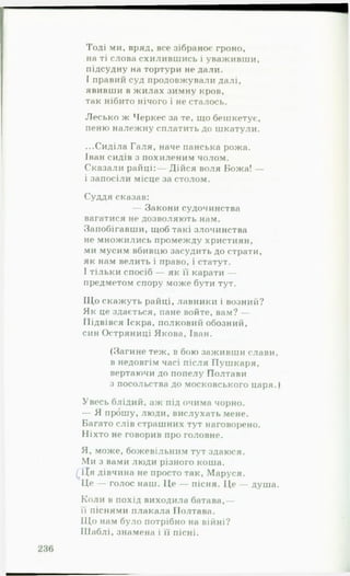 Тоді ми, вряд, все зібраноє гроно,
на ті слова схилившись і уваживши,
підсудну на тортури не дали,
ї правий суд продовжували далі,
явивши в жилах зимну кров,
так нібито нічого і не сталось.
Лесько ж Черкес за те, що бешкетує,
пеню належну сплатить до шкатули.
...Сиділа Галя, наче панська рожа.
Іван сидів з похиленим чолом.
Сказали райці:— Дійся воля Божа! —
і запосіли місце за столом.
Суддя сказав:
— Закони судочинства
вагатися не дозволяють нам.
Запобігавши, щоб такі злочинства
не множились промежду християн,
ми мусим вбивцю засудить до страти,
як нам велить і право, і статут.
І тільки спосіб — як її карати —
предметом спору може бути тут.
ІДо скажуть райці, лавники і возний?
Як це здається, пане войте, вам? —
Підвівся Іскра, полковий обозний,
син Остряниці Якова, Іван.
(Загине теж, в бою заживши слави,
в недовгім часі після Пушкаря,
вертаючи до попелу Полтави
з посольства до московського царя.)
Увесь блідий, аж під очима чорно.
— Я прошу, люди, вислухать мене.
Багато слів страшних тут наговорено.
Ніхто не говорив про головне.
Я, може, божевільним тут здаюся.
Ми з вами люди різного коша.
£Ця дівчина не просто так, Маруся.
Це — голос наш. Це — пісня. Це — душа.
Коли в похід виходила батава,—
її піснями плакала Полтава.
Щ о нам було потрібно на війні?
Шаблі, знамена і її пісні.
 