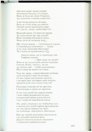 Звитяги наші, муки і руїни
безсмертні будуть у її словах.
Вона ж була як голос України,
що клекотів у наших корогвах!
Л ви тепер шукаєте їй кару.
Вона ж стоїть німа од самоти.
Людей такого рідкісного дару
хоч трохи, люди, треба берегти!
Важкий закон. І я його не зрушу.
До цього болю що іще додам?
Вона піснями виспівала душу.
Вона пісні ці залишає нам.
ІЦе тільки вирок — і скінчиться справа.
І славний рід скінчиться — Чураї.
Л як тоді співатиме Полтава?
Чи сльози не душитимуть її?)
Запала тиша, як в страшному сні.
Горбань сказав:
— При чому тут пісні?
Вона ж на суд за інше зовсім ставлена.
І потім, бачте, чутка є, ги-ги,
що свідок цей — особа зацікавлена.• *
Його слова не мають тут ваги.
Тоді ми, вряд, з пристойними особами
дали сказати слово їй останнє,—
чи має серця внутрішню гризоту
і чи пред тим, як вирок наш почути, •
зронити хоче хоч сльозу покути?
Підсудна слізьми очі не зросила.
І милосердя в права не просила.
З тих тоді рацій все дорозумівши
і між собою радившись не раз,
кондиціями права посполитого
тоді такий ми винайшли наказ:
1и, вряд, зіпершись на свідоцт ва голі,
в такий то спосіб справа була рішена,
що мас бути карана на горлі,
на шибениці, значиться, обвісиїена.
Про що людей поштивих звідомляєм
і на потомні вписуєм віки.
Декрет печаттю нашою змоцняєм
і підписом судейської руки.
 