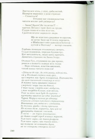 Зметнувся кінь, у піні, дибаластий.
Папером вершник у руці стрясав:
— Спиніться!
Гетьман вас уповновластив
читати вголос цей універсал!
— Іване! Брате! Як ти встиг?! —
кричав Лесько і тряс його за груди.
Суддя стояв ні в сих ні в тих.
І раптом вголос заридали люди.
Ще не вляглось ридання те кругом,
не встиг Іван ще й повід передати,
а Шибилист вже цьвохнув батогом —
хутчій в Полтаву! — матері сказати.
Горбань помацав гетьманську печать.
Суддя подержав, передав бурмистру.
Кат метушиться, люди щось кричать.
Дивитись страшно на Івана Іскру.
Отаман Гук, ступивши на два кроки,
ревнув з помосту поверх всіх голів:
— Наш гетьман, властію високий,
такий наказ читати повелів!
«Д ій ш л а до нас, до гетьмана, відомість,
іж у П о л т а в і скоївся той гріх,
що смертю мас буть покараний. Н а т ом іст ь
ми цим писанням ознаймуєм в сіх :
В т я ж к і часи кривавої сваволі
смертей і кари маємо доволі.
І т ак чигає смерть вже звідусіль,
і т ак погребів більше, н іж весіль.
Т о ж чи воно нам буде до п ут т я —
пуст ит и прахом ще одне ж и т т я ?
Чурай М а р у ся винна ув одному:
вчинила злочин в розпачі страшному.
В чинивш и зл о, вона не є злочинна,
бо тільки зрада є тому причина.
Н е вільно теж. караючи, при цім не
урахувати т а кож і чеснот.
Гі пісні — як перло многоцінне,
як дивен скарб серед зем них марнот.
Тим паче зараз, як така розруха.
Тим паче зараз, при т акій в ій н і,—
що помагає не вгаш ат и духа,
я к не співцями створені пісні?
 