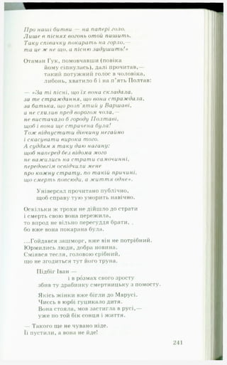 П р о наші битви — на папері голо.
Л и ш е в п існ я х вогонь отой паш ит ь.
Таку співачку покарать на горло,—
та це ж не щ о, а пісню за ду ш и т ь !»
Отаман Гук, помовчавши (повіка
йому сіпнулась), далі прочитав,—
такий потужний голос в чоловіка,
либонь, хватило б і на п’ять Полтаві
— «З а ті п іс н і, що їх вона скла да ла ,
за те ст р а ж д а н н я , що вона ст р а ж да л а ,
за ба т ьк а , щ о р озп 'я т и й у В арш аві,
а н? схи л и в пред ворогом чола,—
не вист ачало б городу П ол т а ві,
щоб і вона ще страчена була!
Т о ж відп уст и т и дівчину негайно
і скасуват и вирока того.
А суддям я таку даю нагану:
щоб наперед без відома мого
не важ ились на ст рат и самочинні,
передовсім освідчили мене
про кож ну ст р а т у . по т акій причині,
що смерть повсюди, а ж и т т я одн е».
Універсал прочитано публічно,
щоб справу тую уморить навічно.
Оскільки ж трохи не дійшло до страти
і смерть свою вона пережила,
то впрод не вільно пересуддя брати, .
бо вже вона покарана була.
...Гойдався зашморг, вже він не потрібний.
Юрмились люди, добра новина.
Сміявся тесля, головою срібний,
що не згодиться тут його труна.
Підбіг Іван —
і в розмах свого зросту
збив ту драбинку смертницьку з помосту.
Якісь жінки вже бігли до Марусі.
Чиєсь в юрбі гуцикало дитя.
Вона стояла, мов застигла в русі,—
уже по той бік сонця і життя.
— Такого ще не чувано ніде.
Її пустили, а вона не йде!
 