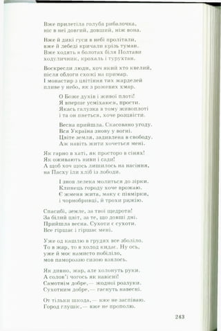 Вже прилетіла голуба рибалочка,
ніс в неї довгий, довший, ніж вона.
Вже й дикі гуси в небі пролітали,
вже й лебеді кричали крізь туман.
Вже ходять в болотах біля Полтави
ходуличник, крохаль і турухтан.
Воскресли люди, хоч який хто квелий,
після облоги схожі на примар.
І монастир з цвітіння тих жарделей
пливе у небо, як з рожевих хмар.
0 Боже духів і живої плоті!
Я вперше усміхаюся, прости.
Якась галузка в тому живоплоті
1та он пнеться, хоче розцвісти.
Весна прийшла. Скасовано угоду.
Вся Україна знову у вогні.
Цвіте земля, задивлена в свободу.
А ж навіть жити хочеться мені.
Як гарно в хаті, як просторо в сінях!
Як оживають ниви і сади!
А щоб хоч щось лишилось на насіння,
на Пасху їли хліб із лободи.
І знов лелека молиться до зірки.
Клинець городу хоче врожаю.
Є жменя жита, маку є півмірки,
і чорнобривці, й трохи рижію.
Спасибі, земле, за твої щедроти!
За білий цвіт, за те, що довші дні.
Прийшла весна. Сухоти є сухоти.
Все гіршає і гіршає мені.
Уж е од кашлю в грудях все зболіло.
То в жар, то в холод кидає. Ну ось,
уже й моє намисто побіліло,
мов памороззю сизою взялось.
Як дивно, жар, але холонуть руки.
А солов’ї чогось як навісні!
Самотнім добре,— жодної розлуки.
Сухотним добре,— гаснуть навесні.
()т тільки шкода,— вже не заспіваю.
Город глушіє,— вже не прополю.
 