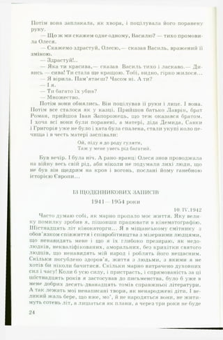 Потім вона заплакала, як хвора, і поцілувала його поранену
РУку.
— Щ о ж ми скажем одне одному, Василю? — тихо промови­
ла Олеся.
— Скажемо здрастуй, Олесю,— сказав Василь, вражений її
зміною.
— Здрастуй!..
— Яка ти красива,— сказав Василь тихо і ласкаво.— Д и ­
вись — сива! Ти стала ще кращою. Тобі, видно, гірко жилося...
— Я вірила. Пам’ятаєш? Часом ні. Л ти?
— І я.
— Ти багато їх убив?
— Множество.
Потім вони обнялись. Він поцілував її руки і лице. І вона.
Потім все сталося як у казці. Прийшов батько Лаврін, брат
Роман, прийшов Іван Запорожець, що теж оказався братом.
І хоча всі вони були поранені, а матері, діда Демида, Савки
і Григорія уже не було і хата була спалена, стали укупі коло пе­
чища і в честь матері заспівали:
Ой, піду я до роду гуляти,
Таж у мене увесь рід багатий.
Був вечір. І була ніч. А рано-вранці Олеся знов проводжала
на війну весь свій рід, аби ніколи не подумали лихі люди, що
не був він щедрим на кров і вогонь, послані йому ганебною
історією Європи...
ІЗ Щ ОДЕННИКОВИХ ЗАПИСІВ
1941 — 1954 роки
10/ІУ.1942
Часто думаю собі, як марно пропало моє життя. Яку вели­
ку помилку зробив я, пішовши працювати в кінематографію.
Шістнадцять літ кінокаторги... Я в міщанському смітнику з
обов’язком співжиття і співробітництва з мізерними людцями,
що ненавидять мене і що я їх глибоко презираю, як недо­
людків, некваліфікованих, аморальних, без крихітки святого
людців, що ненавидять мій народ і роблять його нещасним.
Скільки погублено здоров’я, життя з людьми, з якими я не
хотів би ніколи бачитися. Скільки марно витрачено духовних
сил і часу! Коли б усю силу, і пристрасть, і спрямованість за ці
шістнадцять років я застосував до письменства, було б уже в
мене добрих десять-дванадцять томів справжньої літератури.
А так лежать мої ненаписані твори, як ненароджені діти. І ве­
ликий жаль бере, що вже, мо й не народяться вони, не жити­
муть сотень літ, а лишаться як плани, а через три роки не буде
24
 