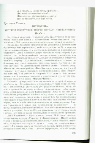 А я стояла... Що ж мені, кричати?..
Які мені сказати їм слова?..
Дівчаточка, дівчатонька, дівчата!
Цю не співайте, я ж іще жива.
Григорій Клочек
Н Е С К О Р Е Н А
(ШТРИХИ ДО ЖИТТЄВОЇ І ТВОРЧОЇ БІОГРАФІЇ ЛІНИ КОСТЕНКО)
П ам ’ять
Категорія «пам ’ять» у художньому трактуванні Ліни Кос­
тенко тісно пов’язана з категоріями «батьківщина* і«ду-
ховність*. Усі три поняття поєднані в тематичний комплекс.
Вимріяна багатьма поколіннями українська державність
була б справою нереальною, якби народ перестав бути народом
і перетворився б просто у населення, позбавлене національної
свідомості. Ліна Костенко добре відчувала таку загрозу і ро­
зуміла, що найважливішим енергетичним джерелом, яке
живить національну свідомість, не дає їй згаснути, є історична
пам’ять народу. Що міцнішою, закоріненішою є вона, то
більшою життєвою наснагою наділено народ, то гідніше він
себе почуває, то достойнішим життям живе. Глибоко розу­
міючи цю закономірність, Ліна Костенко намагається у своїй
творчості не тільки ствердити поетичним словом ідею історич­
ної пам’яті, а й фактично творити її,— саме з цією метою,
думається, і творився перший в українській літературі істо­
ричний роман у віршах «Маруся Чурай*.
На чому Грунтується тісне поєднання категорій «історична
пам’ять* та «батьківщина* у художньому світі Ліни Костен­
ко? Треба взяти до уваги одну річ: український поет, якщо він
поет справжній, не може не бути громадянином, тобто люди­
ною, небайдужою до долі Батьківщини. Хіба ж він міг бути
спокійним, розуміючи, що його народ через злу волю історії не
мав своєї держави, свого дому, у якому був би повновладним
господарем і будував би життя за власним бажанням? Кожний
народ, кожна нація мають святе право на свою державу. І як­
що український народ був позбавлений державності — то
це була кричуща несправедливість, яка постійним болем відда­
валась у серцях його найбільш розумних та чутливих синів
і дочок. Цей біль не давав спокою, його не можна було приспати.
Ліна Костенко — одна з таких дочок. В її поезії нечасто
зустрічаються слова «Україна* і «Батьківщина*. Проте майже
у всіх її творах, за винятком, можливо, тільки глибоко інтим­
них, відчутно пульсують думки і почуття патріотичного
змісту. І в першу чергу це стосується поезій, присвячених темі
історичної пам’яті. Слово — немов перфокарта, на якій зафік­
215
 