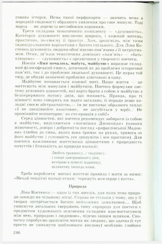 сована історія. Нема такої перфокарти — значить нема в
народній свідомості образного уявлення про своє минуле. Тоді
народ — як дерево із неглибоким корінням.
Третя складова тематичного комплексу — «духовність».
Категорія духовності виключно широка, і кожний митець,
практично, по-своєму її трактує. Хоч, зрозуміло, між тими
індивідуальними варіантами є багато спільного. Для Ліни Ко­
стенко духовність людини обов'язково пов'язана з її патріотиз­
мом. Отже, зв’язок тематичних домінант «пам'ять» — «бать­
ківщина» — «духовність» є органічним у творчості поетеси.
Поезія «В ж е почалось, мабуть, майбутнє» виражає склад­
ний філософський смисл, дотичний як до проблеми історичної
пам’яті, так і до проблеми людської духовності. Це якраз той
твір, де обидві зазначені проблеми злютовані в одну.
Майбутнє починається кожної миті. Наше життя — це
миттєвість між минулим і майбутнім. Поетеса формулює сис­
тему духовних цінностей, які варто брати з собою в майбутнє з
безперервного потоку днів, що минають. Правда, про ті
цінності вона говорить аж надто загально, її поради дещо хо­
лодні своєю абстрактністю,— їм не вистачає образного тепла:
«І не знецінюйте коштовне,/ не загубіться у юрбі./ Не
проміняйте неповторне/ на сто ерзаців у собі!»
Серед цінностей, які поетеса рекомендує забирати із собою
в майбутнє, виділяються «посмішка Джоконди» (ознака
жіночності, довіри і доброти) та погляд «рафаелівської Мадон­
ни» (любов до сина, якого вона тримає на руках, тривога за
його майбутнє і готовність усе зрозуміти і все простити). Для
поетеси важливими життєвими цінностями є природність
почуттів і близькість до природи взагалі:
Любіть травинку, і тваринку,
і сонце завтрашнього дня,
вечірню н попелі жаринку,
шляхетну інохідь коня.
Треба виробляти високі життєві правила і жити за ними:
«Н ехай тендітні пальці етики/ торкнуть вам серце і вуста».
Природа
Ліна Костенко — один із тих митців, для яких тема приро­
ди завжди на чільному місці. Справа не стільки у тому, що у її
творах зустрічається багато пейзажних замальовок... Щоб
уникнути загальних тверджень типу «природа для поетеси є
предметом художнього осягнення складних взаємостосунків
між нею, природою і людиною», підемо іншим шляхом. Спо­
чатку спробуємо зрозуміти митця як людину, що здатна (і тут
просто не уникнути шаблонного вислову) особливо глибоко
246
 