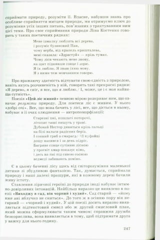 сприймати природу, розуміти її. Власне, набувши знань про
особливе сприйняття митцем природи, ми отримуємо ключ до
розуміння усіх інших питань, пов'язаних з трактуванням ним
цієї теми. Про своє сприймання природи Ліна Костенко гово­
рить у таких поетичних рядках:
Мене ізмалку люблять всі дерева,
і розуміє бузиновий Пан,
чому верба, від крапель кришталева,
мені сказала: «Здрастуй* — крізь туман.
Чому ліси чекають мене знову,
на щит піднявши сонце і зорю.
Я їх люблю. Я знаю їхню мову.
Я з ними теж мовчанням говорю.
Про вражаючу здатність відчувати свою єдність з природою,
навіть якусь розчиненість у ній, говорять такі прекрасні рядки:
«Я дерево, я сніг, я все, що я люблю./ І, може, це і є моя найви­
ща сутність*.
Поезія «Цей ліс живий» певною мірою розкриває нам, що оз­
начає розуміти природу. Для поетеси ліс є живим. У нього
«добрі очі*. Все, що вона бачить у лісі, все, що діється в ньому,
набуває в її очах олюднення — антропоморфізації:
Старезні пні, кошлаті поторочі,
літопис тиші пишуть у траві.
Дубовий Нестор дивиться крізь пальці
на білі вальси радісних беріз.
І сонний гриб в смарагда куфайці
дощу напився і за день підріс.
Багряне сонце сутінню лісною
у просвіт хмар показує кіно,
і десь на пні під сивою сосною
ведмеді забивають доміно.
Є в цьому баченні лісу щось від світорозуміння маленької
дитини зі збудливою фантазією. Так, думається, сприймали
природу і наші далекі пращури, які в кожному дереві бачили
живу істоту.
Ставлення ліричної героїні до природи іноді набуває інтим­
но-довірливих інтонацій. Найбільш виразно це виявлено в по­
езії «Виходжу в сад, він чорний і худий». Сад старий — «йому
вже ані яблучко не сниться». До того ж в осінню пору він не­
гарний — «чорний і худий». У цій поезії досить виразно вияв­
ляється підтекстовий смисл або ж другий смисловий план,
який можна сформулювати таким чином: справжня дружба
безкорислива, вона виявляється в тому, щоб підтримати друга
у важку для нього годину.
247
 