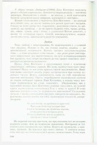 У збірці творів ♦ Вибране »(1989) Ліна Костенко виділила
розділ «Осінні карнавали*. Більшість творів розділу — поетичні
шедеври. Знайомство з ними — це школа, у якій навчаєшся
бачити і розуміти красу природи, відчувати її ♦настрої».
Кожне спілкування з творчістю Ліни Костенко — це завжди
важливий урок, на якому навчаєшся речам простим і мудрим.
І якщо на тому уроці ти є старанним і розумним учнем, то зро­
зумієш, що природа це не просто буденні степ, трава, річка,
ліс, сонце, туман, дощ і вітер, <і дарований Богом дивосвіт, у
якому ти знаходиш красу, спокій, взаєморозуміння, віднов­
люєш свої сили, заражає шся радістю існування.
Любов
Гема любові є невичерпною, бо невичерпним є духовний
світ людини. Відомо ж бо, що кожна окрема людина — це
неповторнії її макрокосм. Кожна ♦ вічна » загальнолюдська
тема — а тема кохання є саме такою — має різні рівні мистець­
кого вирішення: від примітивного, по суті псевдохудожнього
(як правило, такі твори належать до так званої «масової» літе­
ратури) до високохудожнього.
Поезії Ліни Костенко з аналізованої теми є класикою
української любовної лірики. На чому ґрунтується таке твер­
дження? Перш за все вони красиві своєю викінченістю. В ж и ­
тий нами критерій досить рідко зустрічається при оцінці ху­
дожніх творів. Всяка довершеність сама по собі передбачає
красиве виконання. Проте, перебираючи оцінювальні епітети
до творів любовної лірики Ліни Костенко, в першу чергу все-
таки зупиняєшся на слові «красиві». (Зауважимо, що у
художній манері Ліни Костенко домінує така риса, як власне
краса мистецького виконання.) Тож у чому їх краса? В чому
красива <)о< грип ніст ь їх художнього виконання? Складових
чимало. 1якось узагальнено про них говорити не виходить, бо,
фактично, кожна поезія мас свої, притаманні тільки їй, джере­
ла краси.
Ти пам'ятаєш, ти прийшов із пристані.
Такі сади були тоді розхристані.
І вся в гірляндах, як індійська жриця,
весна ряхтіла в іскорках роси.
Плакучі ве)>би не могли журиться,
такі були V іволг голоси!
На перший погляд здається, що про кохання тут несказано
жодного слова. Л лє це поверхове враження. Насправді ж тут
кожне слово промовляє про любов. Навіть не промовляє, а кри­
чить, шаленіє. Бо йдеться про свято любові. У поетеси немає
слів, які про це свято сказали б прямо, номінативно. Тому вона
248
 