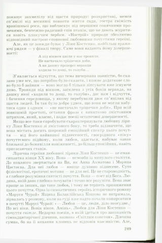 показує захмелілу від щастя природу: розхристані, немов
сп’янілі від весняної повноти життя сади, гостра свіжість
вранішньої роги, що виблискує піл першими сонячними про­
менями, бентежно-радісний спів птахів, що не дають журити­
ся навіть плакучим вербам. «Настрій* природи абсолютно
відповідний настрою сповненої любовними почуттями героїні.
Але, як це завжди буває у Ліни Костенко, найбільш вража­
ючі рядки у фіналі твору. Гаме вони надають йому доверше­
ності:
Л під вікном цвіли у нас троянди.
Не вистачало трішечки доби.
Л на дашку прозорої веранди
ходили то дощі, то голуби...
З ’являється відчуття, що тема вичерпана повністю, бо ска­
зано уже все, що потрібно було сказати, і кожне додаткове сло­
во було б зайвим — воно могло б тільки зіпсувати вже існуюче
диво. Троянди під вікном, засклена з усіх боків веранда, на
дашку якої «ходили то дощі, то голуби*, дає нам і відчуття,
і бачення середовища, у якому перебували двоє сп’янілих від
щастя людей. їм так було добре удвох, що вони не могли набу­
тися один з одним — «не вистачало трішечки доби*. При всій
зовнішній простоті, остання фраза є винятково змістовним
штрихом, який, власне, і надає поезії остаточної довершеності.
Якщо все-таки спробувати схарактеризувати любовну ліри­
ку Ліни Костенко зі змістового боку, то треба відзначити, що
вона містить досить широкий емоційний спектр цього почут­
тя — від його найвищої піднесеності, своєрідного ♦піку*
почуттєвого підйому, коли любов, здається, набуває ознак
близької до божевілля навіженості, до більш спокійних, навіть
пригасаючих станів.
Лірична героїня любовної лірики Ліни Костенко — не еман­
сипантка кінця X X віку. Вона - немовби із минулого стол irr я.
До коханого звертається на Ви, як Анна Ахматова і Марина
Цветаева. Для неї любов явище духовно піднесене. Суто
фізіологічні, еротичні мотиви — не для неї. Це не старомодність,
а глибоке розуміння святості почуття. Вона поет від Бога. Л ю ­
дина, якій дано глибоко почувати і точно все розуміти. Вона знає
краще за інших, що таке любов, і тому не терпить приниження
цього почуття. Одна із симпатичних героїнь історичного роману
♦Маруся Чурай* Ящиха Балаклійська Кошова не витримала,
зірвалась у розмову, коли на суді вже надто почали копирсатися
в почутті Марусі Чурай: * Любов це, люди, діло неосудне./
По всі віки. Вовік віков. Амінь*. Любов для Ліни Костенко —
почуття світле. Недарма поезія, в якій ідеться про закоханість
сімнадцятирічної дівчини, названа «Світлим сонетом*. Дівчина
сумна, бо на її кохання хлопець не відповів взаємністю. Але,
_________________________________________________________249
 