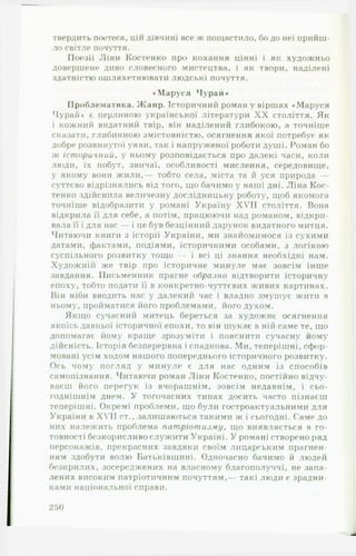 твердить поетеса, цій дівчині все ж пощастило, бо до неї прийш­
ло світле почуття.•»
Поезії Ліни Костенко про кохання цінні і як художньо
довершене диво словесного мистецтва, і як твори, наділені
здатністю ошляхетнювати людські почуття.
♦ Маруся Чурай*
Проблематика. Жанр. Історичний роман у віршах «Маруся
Чурай♦ є перлиною української літератури X X століття. Як
і кожний видатний твір, він наділений глибокою, а точніше
сказати, глибинною змістовністю, осягнення якої потребує як
добре розвинутої уяви, так і напруженої роботі! душі. Роман бо
ж іст оричнии, у ньому розповідається про далекі часи, коли
люди, їх побут, звичаї, особливості мислення, середовище,
у якому вони ж и ли,— тобто села, міста та й уся природа —
суттєво відрізнялись від того, що бачимо у наші дні. Ліна Кос­
тенко здійснила величезну дослідницьку роботу, щоб якомога
точніше відобразити у романі Україну XVII століття. Вона
відкрила її для себе, а потім, працюючи над романом, відкри­
вала її і для нас — і це був безцінний дарунок видатного митця.
Читаючи книги з історії України, ми знайомимося із сухими
датами, фактами, подіями, історичними особами, з логікою
суспільного розвитку тощо — і всі ці знання необхідні нам.
Художнііі же твір про історичне минуле має зовсім інше
завдання. Письменник прагне образно відтворити історичну
епоху, тобто подати її в конкретно-чуттєвих живих картинах.
Він ніби вводить нас у далекий час і владно змушує жити в
ньому, пройматися його проблемами, його духом.
Якщо сучасний митець береться за художнє осягнення
якоїсь давньої історичної епохи, то він шукає в ній саме те, що
допомагає йому краще зрозуміти і пояснити сучасну йому
дійсність. Історія безперервна і спадкова. Ми, теперішні, сфор­
мовані усім ходом нашого попереднього історичного розвитку.
Ось чому погляд у минуле є для нас одним із способів
самопізнання. Читаючи роман Ліни Костенко, постійно відчу­
ваєш його перегук із вчорашнім, зовсім недавнім, і сьо­
годнішнім днем. У тогочасних типах досить часто пізнаєш
теперішні. Окремі проблеми, що були гостроактуальними для
України в XVII ст., залишаються такими ж і сьогодні. Саме до
них належить проблема пат ріот изм у, що виявляється в го­
товності безкорисливо служити Україні. У романі створено ряд
персонажів, прекрасних завдяки своїм лицарським прагнен­
ням здобути волю Батьківщині. Одночасно бачимо й людей
безкрилих, зосереджених на власному благополуччі, не запа­
лених високим патріотичним почуттям,— такі люди є зрадни­
ками національної справи.
250
 