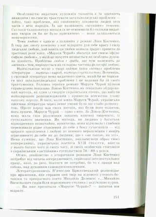 Особливістю видатних художніх талантів є їх здатність
виявляти і по-своєму трактувати загальнолюдські проблеми —
тобто, такі проблеми, які споконвіку цікавили людей усіх
часів і всіх народів. їх ще називають «вічними* темами.
Скільки талановитих митців їх не освоювали б і скільки видат­
них творів їм би не було присвячено — вони залишаються
невичерпними.
Тема любові є однією з головних у романі Ліни Костенко.
Її твір дає змогу кожному з нас відкрити для себе красу і силу
людської любові, хай навіть ця любов зазнала зради і привела до
трагічної розв’язки. «Маруся Чурай* збагачує нас своєю «філо­
софією любові», у якій це почуття визнається як особлива духов­
на цінність. Проблема любов і зрада, що теж належить до
♦вічних» тем, вирішується як складова частина філософії любові.
Найчільніше місце у творі займає інша ♦вічна* проблема
літератури — митець і народ, митець і суспільст во. Вочевидь,
у світовій літературі нема видатного поета, який би не торкав­
ся цієї загальнолюдської проблеми і не надавав би їй свого
трактування. Головна героїня роману Маруся Чурай цілком
справедливо показана Ліною Костенко як геніально обдарова­
ний митець, як один із творців українських пісень, що набули
найширшого розповсюдження і принесли всесвітню славу
нашому народу. В часи, коли жила Маруся Чурай, українська
писемна література через певні умови була ще слабо розвину­
тою. Проте народ мав своїх митців, які були його голосом,
його душею. Маруся Чурай — одна з них. За Ліною Костенко,
вона мала своє розуміння завдань власної творчості, її
суспільного значення. Як митець, як людина у багатьох
відношеннях незвичайна, виняткова, вона відчувала і глибоко
переживала різне ставлення до себе з боку сучасників — від
щирого захоплення і любові до повного нерозуміння і навіть
агресивності до себе як до людини, що є *не такою, як усі*.
Нема сумніву, що Ліна Костенко, змальовуючи образ своєї
попередниці, української поетеси X V II століття, внесла
у нього багато чого зі свого часу, зі своїх особистих стосунків
з українським ♦застійним* суспільством 70— 80-х років.
Отже, знайомство з історичним романом Ліни Костенко
потребує від читача зосередженості, серйозної інтелектуальної
праці, якої, до речі, боятися не потрібно, бо то є праця над
собою, над духовним самовдосконаленням.
Літературознавець В ’ячеслав Брюховецький розповідає
про враження, яке справив цей твір на відомого ученого-бо-
таніка та прекрасного поета Михайла Доленга: ♦...Михайло
Васильович сидів біля порожнього столика і задумливо курив.
— Ви вже прочитали ♦Марусю Чурай*? — запитав він
відразу.
251
 