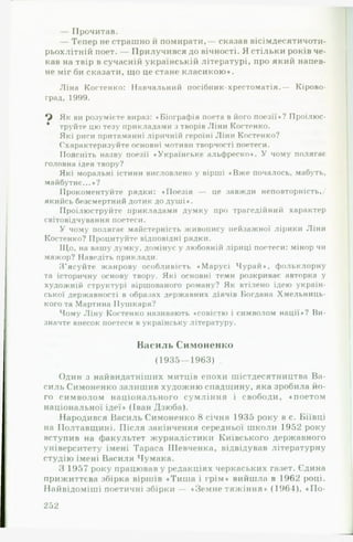— Прочитав.
— Тепер не страшно й помирати,— сказав вісімдесятичоти-
рьохлітній поет. — Прилучився довічності. Я стільки років че­
кав на твір в сучасній українській літературі, про який напев­
не міг би сказати, що це стане класикою*.
Ліна Костенко: Навчальний посібник-хрестоматія.— Кірово­
град, 1999.
Як ви розумієте вираз: «Біографія поета в його поезії»? Проілюс-
* труйте цю тезу прикладами з творів Ліни Костенко.
Які риси притаманні ліричній героїні Ліни Костенко?
Схарактеризуйте основні мотиви творчості поетеси.
Поясніть назву поезії ♦Українське альфреско*. У чому полягає
головна ідея твору?
Які моральні істини висловлено у вірші «Вже почалось, мабуть,
майбутнє... *?
Прокоментуйте рядки: «Поезія — це завжди неповторність,/
якийсь безсмертний дотик до душі*.
Проілюструйте прикладами думку про трагедійний характер
світовідчування поетеси.
У чому полягає майстерність живопису пейзажної лірики Ліни
Костенко? Процитуйте відповідні рядки.
Що, на вашу думку, домінує у любовній ліриці поетеси: мінор чи
мажор? Наведіть приклали.
З’ясуйте жанрову особливість «Марусі Чурай«, фольклорну
та історичну основу твору. Які основні теми розкриває авторка у
художній структурі віршованого роману? Як втілено ідею україн­
ської державності в образах державних діячів Богдана Хмельниць­
кого та Мартина Пушкаря?
Чому Ліну Костенко називають «совісти) і символом нації*? Ви­
значте внесок поетеси в українську літературу.
Василь Симоненко
(1935— 1963) .
Один з найвидатніших митців епохи шістдесятництва В а­
силь Симоненко залишив художню спадщину, яка зробила йо­
го символом національного сумління і свободи, ♦ поетом
національної ідеї* (Іван Дзюба).
Народився Василь Симоненко 8 січня 1935 року в с. Біївці
на Полтавщині. Після закінчення середньої школи 1952 року
вступив на факультет журналістики Київського державного
університету імені Тараса Шевченка, відвідував літературну
студію імені Василя Чумака.
З 1957 року працював у редакціях черкаських газет. Єдина
прижиттєва збірка віршів «Тиша і грім* вийшла в 1962 році.
Найвідоміші поетичні збірки — «Земне тяжіння* (1964), «ІІо-
252
 